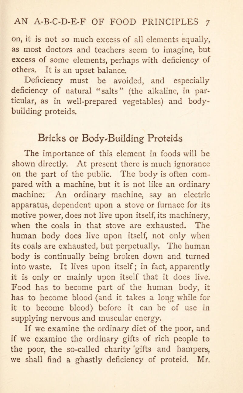 on, it is not so much excess of all elements equally, as most doctors and teachers seem to imagine, but excess of some elements, perhaps with deficiency of others. It is an upset balance. Deficiency must be avoided, and especially deficiency of natural “salts” (the alkaline, in par- ticular, as in well-prepared vegetables) and body- building proteids. Bricks or Bodybuilding Proteids The importance of this element in foods will be shown directly. At present there is much ignorance on the part of the public. The body is often com- pared with a machine, but it is not like an ordinary machine; An ordinary machine, say an electric apparatus, dependent upon a stove or furnace for its motive power, does not live upon itself, its machinery, when the coals in that stove are exhausted. The human body does live upon itself, not only when its coals are exhausted, but perpetually. The human body is continually being broken down and turned into waste. It lives upon itself; in fact, apparently it is only or mainly upon itself that it does live. Food has to become part of the human body, it has to become blood (and it takes a long while for it to become blood) before it can be of use in supplying nervous and muscular energy. If we examine the ordinary diet of the poor, and if we examine the ordinary gifts of rich people to the poor, the so-called charity gifts and hampers, we shall find a ghastly deficiency of proteid. Mr.