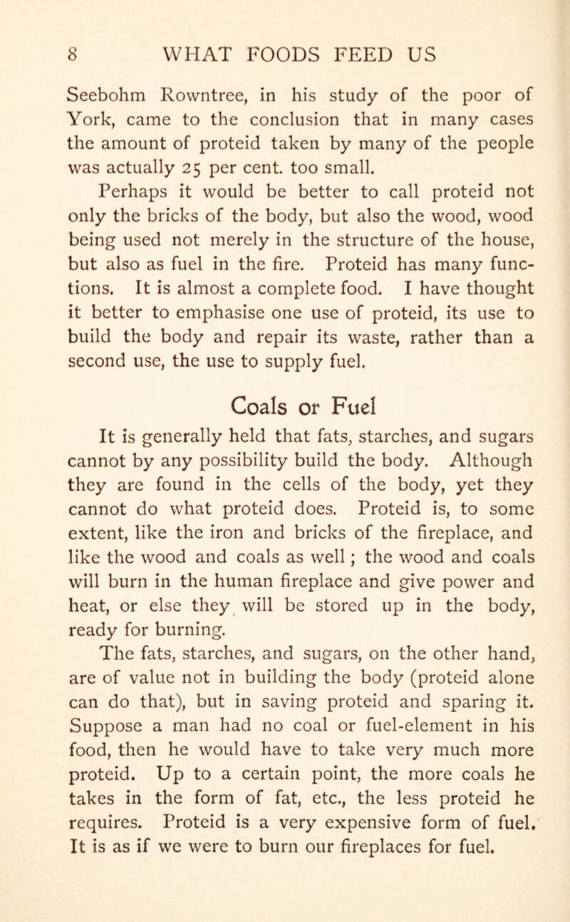 Seebohm Rowntree, in his study of the poor of York, came to the conclusion that in many cases the amount of proteid taken by many of the people was actually 25 per cent, too small. Perhaps it would be better to call proteid not only the bricks of the body, but also the wood, wood being used not merely in the structure of the house, but also as fuel in the fire. Proteid has many func- tions. It is almost a complete food. I have thought it better to emphasise one use of proteid, its use to build the body and repair its waste, rather than a second use, the use to supply fuel. Coals or Fuel It is generally held that fats, starches, and sugars cannot by any possibility build the body. Although they are found in the cells of the body, yet they cannot do what proteid does. Proteid is, to some extent, like the iron and bricks of the fireplace, and like the wood and coals as well; the wood and coals will burn in the human fireplace and give power and heat, or else they will be stored up in the body, ready for burning. The fats, starches, and sugars, on the other hand, are of value not in building the body (proteid alone can do that), but in saving proteid and sparing it. Suppose a man had no coal or fuel-element in his food, then he would have to take very much more proteid. Up to a certain point, the more coals he takes in the form of fat, etc., the less proteid he requires. Proteid is a very expensive form of fuel. It is as if we were to burn our fireplaces for fuel.