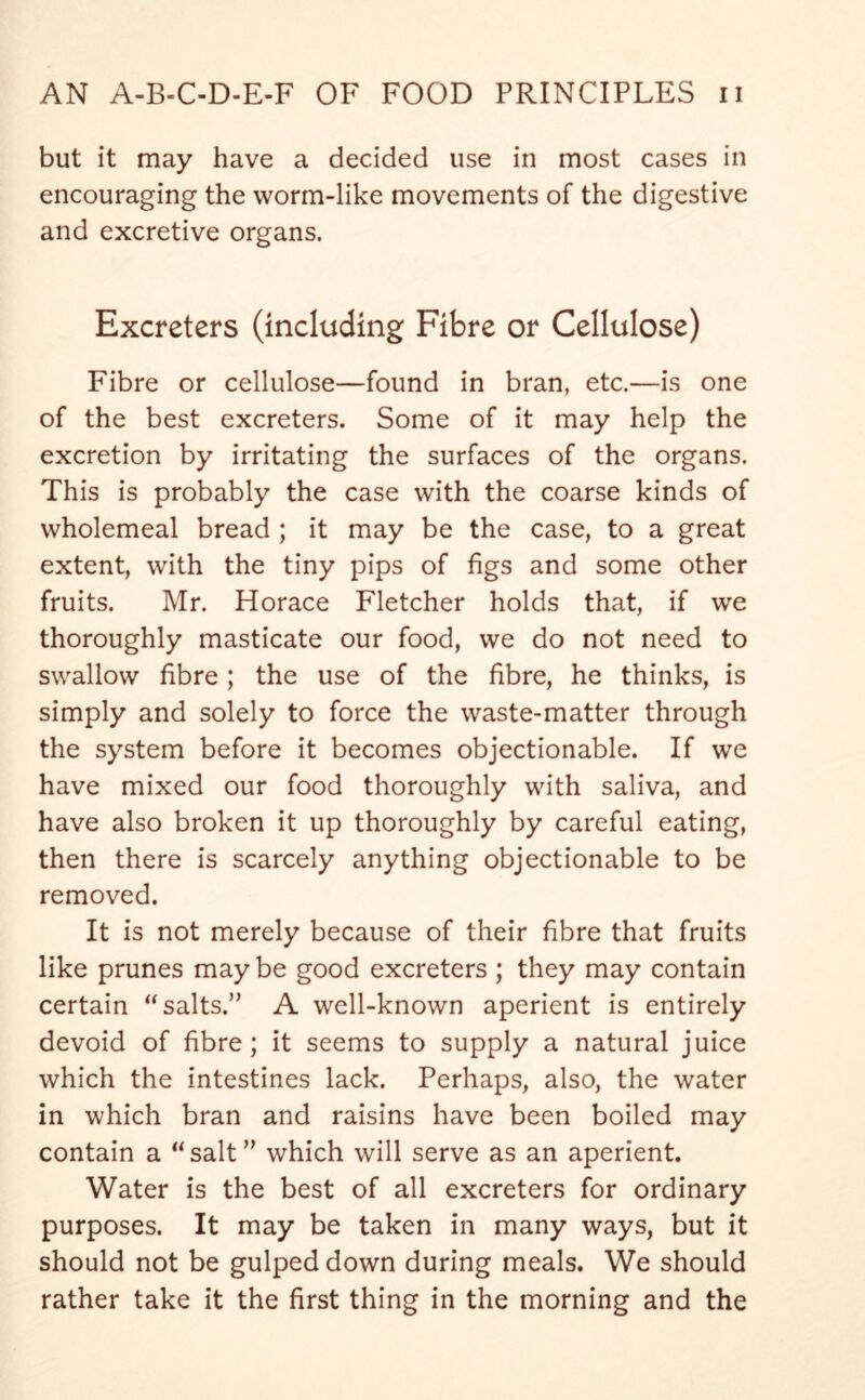 but it may have a decided use in most cases in encouraging the worm-like movements of the digestive and excretive organs. Excreters (including Fibre or Cellulose) Fibre or cellulose—found in bran, etc.—is one of the best excreters. Some of it may help the excretion by irritating the surfaces of the organs. This is probably the case with the coarse kinds of wholemeal bread ; it may be the case, to a great extent, with the tiny pips of figs and some other fruits. Mr. Horace Fletcher holds that, if we thoroughly masticate our food, we do not need to swallow fibre; the use of the fibre, he thinks, is simply and solely to force the waste-matter through the system before it becomes objectionable. If we have mixed our food thoroughly with saliva, and have also broken it up thoroughly by careful eating, then there is scarcely anything objectionable to be removed. It is not merely because of their fibre that fruits like prunes may be good excreters ; they may contain certain “salts.” A well-known aperient is entirely devoid of fibre; it seems to supply a natural juice which the intestines lack. Perhaps, also, the water in which bran and raisins have been boiled may contain a “salt” which will serve as an aperient. Water is the best of all excreters for ordinary purposes. It may be taken in many ways, but it should not be gulped down during meals. We should rather take it the first thing in the morning and the