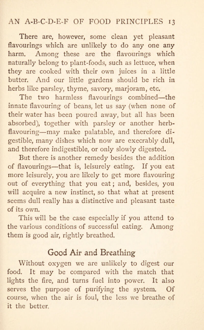 There are, however, some clean yet pleasant flavourings which are unlikely to do any one any harm. Among these are the flavourings which naturally belong to plant-foods, such as lettuce, when they are cooked with their own juices in a little butter. And our little gardens should be rich in herbs like parsley, thyme, savory, marjoram, etc. The two harmless flavourings combined—the innate flavouring of beans, let us say (when none of their water has been poured away, but all has been absorbed), together with parsley or another herb- flavouring—may make palatable, and therefore di- gestible, many dishes which now are execrably dull, and therefore indigestible, or only slowly digested. But there is another remedy besides the addition of flavourings—that is, leisurely eating. If you eat more leisurely, you are likely to get more flavouring out of everything that you eat; and, besides, you will acquire a new instinct, so that what at present seems dull really has a distinctive and pleasant taste of its own. This will be the case especially if you attend to the various conditions of successful eating. Among them is good air, rightly breathed. Good Air and Breathing Without oxygen we are unlikely to digest our food. It may be compared with the match that lights the fire, and turns fuel into power. It also serves the purpose of purifying the system. Of course, when the air is foul, the less we breathe of it the better,