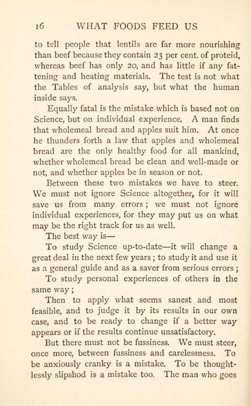 to tell people that lentils are far more nourishing than beef because they contain 23 per cent, of proteid, whereas beef has only 20, and has little if any fat- tening and heating materials. The test is not what the Tables of analysis say, but what the human inside says. Equally fatal is the mistake which is based not on Science, but on individual experience. A man finds that wholemeal bread and apples suit him. At once he thunders forth a law that apples and wholemeal bread are the only healthy food for all mankind, whether wholemeal bread be clean and well-made or not, and whether apples be in season or not. Between these two mistakes we have to steer. We must not ignore Science altogether, for it will save us from many errors ; we must not ignore individual experiences, for they may put us on what may be the right track for us as well. The best way is— To study Science up-to-date—it will change a great deal in the next few years ; to study it and use it as a general guide and as a saver from serious errors ; To study personal experiences of others in the same way; Then to apply what seems sanest and most feasible, and to judge it by its results in our own case, and to be ready to change if a better way appears or if the results continue unsatisfactory. But there must not be fussiness. We must steer, once more, between fussiness and carelessness. To be anxiously cranky is a mistake. To be thought- lessly slipshod is a mistake too. The man who goes