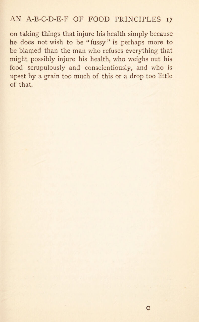 on taking things that injure his health simply because he does not wish to be “ fussy ” is perhaps more to be blamed than the man who refuses everything that might possibly injure his health, who weighs out his food scrupulously and conscientiously, and who is upset by a grain too much of this or a drop too little of that. C