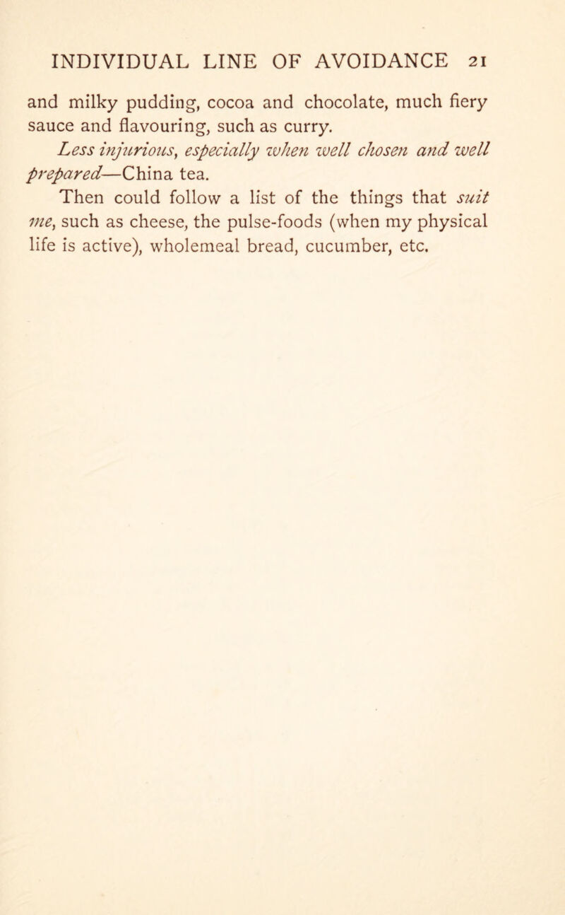 and milky pudding, cocoa and chocolate, much fiery sauce and flavouring, such as curry. Less injurious, especially when well chosen and well prepared—China tea. Then could follow a list of the things that suit vic) such as cheese, the pulse-foods (when my physical life is active), wholemeal bread, cucumber, etc.