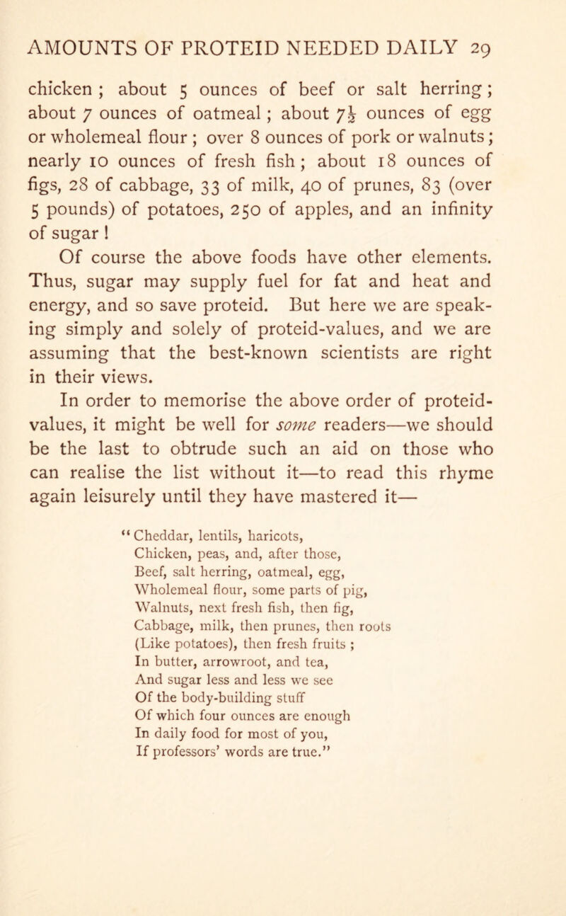 chicken ; about 5 ounces of beef or salt herring; about 7 ounces of oatmeal ; about ounces of egg or wholemeal flour ; over 8 ounces of pork or walnuts; nearly 10 ounces of fresh fish; about 18 ounces of figs, 28 of cabbage, 33 of milk, 40 of prunes, 83 (over 5 pounds) of potatoes, 250 of apples, and an infinity of sugar! Of course the above foods have other elements. Thus, sugar may supply fuel for fat and heat and energy, and so save proteid. But here we are speak- ing simply and solely of proteid-values, and we are assuming that the best-known scientists are right in their views. In order to memorise the above order of proteid- values, it might be well for some readers—we should be the last to obtrude such an aid on those who can realise the list without it—to read this rhyme again leisurely until they have mastered it— “Cheddar, lentils, haricots, Chicken, peas, and, after those, Beef, salt herring, oatmeal, egg, Wholemeal flour, some parts of pig, Walnuts, next fresh fish, then fig, Cabbage, milk, then prunes, then roots (Like potatoes), then fresh fruits ; In butter, arrowroot, and tea, And sugar less and less we see Of the body-building stuff Of which four ounces are enough In daily food for most of you, If professors’ words are true.”