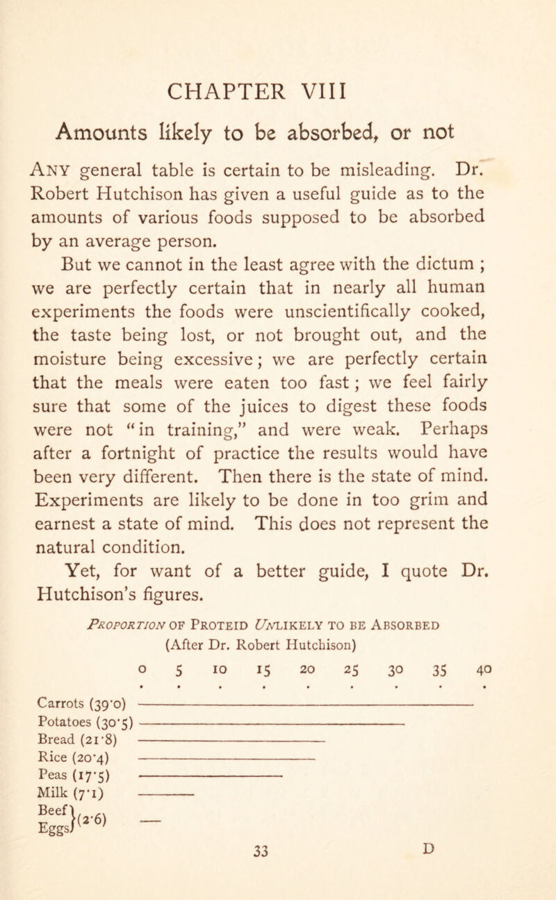 Amounts likely to be absorbed, or not Any general table is certain to be misleading. Dr. Robert Hutchison has given a useful guide as to the amounts of various foods supposed to be absorbed by an average person. But we cannot in the least agree with the dictum ; we are perfectly certain that in nearly all human experiments the foods were unscientifically cooked, the taste being lost, or not brought out, and the moisture being excessive; we are perfectly certain that the meals were eaten too fast; we feel fairly sure that some of the juices to digest these foods were not “in training,” and were weak. Perhaps after a fortnight of practice the results would have been very different. Then there is the state of mind. Experiments are likely to be done in too grim and earnest a state of mind. This does not represent the natural condition. Yet, for want of a better guide, I quote Dr. Hutchison’s figures. Proportion of Proteid £7attkely to be Absorbed (After Dr. Robert Hutchison) o 5 io 15 20 25 30 35 40 Carrots (39'o) Potatoes (30*5) Bread (21 ’8) Rice (20*4) Peas (17*5) Milk (yi)