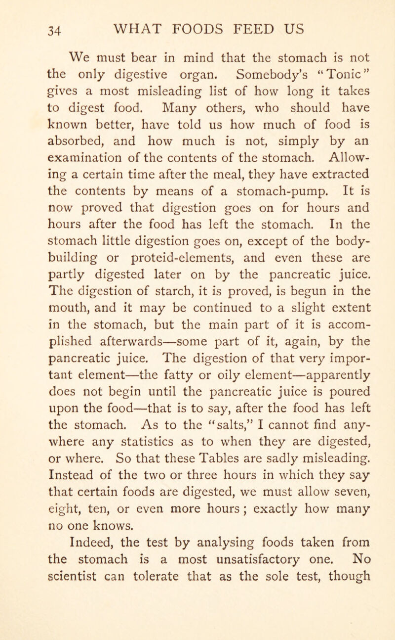 We must bear in mind that the stomach is not the only digestive organ. Somebody’s “Tonic” gives a most misleading list of how long it takes to digest food. Many others, who should have known better, have told us how much of food is absorbed, and how much is not, simply by an examination of the contents of the stomach. Allow- ing a certain time after the meal, they have extracted the contents by means of a stomach-pump. It is now proved that digestion goes on for hours and hours after the food has left the stomach. In the stomach little digestion goes on, except of the body- building or proteid-elements, and even these are partly digested later on by the pancreatic juice. The digestion of starch, it is proved, is begun in the mouth, and it may be continued to a slight extent in the stomach, but the main part of it is accom- plished afterwards—some part of it, again, by the pancreatic juice. The digestion of that very impor- tant element—the fatty or oily element—apparently does not begin until the pancreatic juice is poured upon the food—that is to say, after the food has left the stomach. As to the “salts,” I cannot find any- where any statistics as to when they are digested, or where. So that these Tables are sadly misleading. Instead of the two or three hours in which they say that certain foods are digested, we must allow seven, eight, ten, or even more hours ; exactly how many no one knows. Indeed, the test by analysing foods taken from the stomach is a most unsatisfactory one. No scientist can tolerate that as the sole test, though