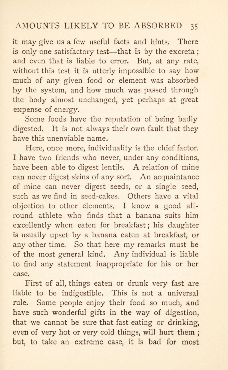 it may give us a few useful facts and hints. There is only one satisfactory test—that is by the excreta ; and even that is liable to error. But, at any rate, without this test it is utterly impossible to say how much of any given food or element was absorbed by the system, and how much was passed through the body almost unchanged, yet perhaps at great expense of energy. Some foods have the reputation of being badly digested. It is not always their own fault that they have this unenviable name. Here, once more, individuality is the chief factor. I have two friends who never, under any conditions, have been able to digest lentils. A relation of mine can never digest skins of any sort. An acquaintance of mine can never digest seeds, or a single seed, such as we find in seed-cakes. Others have a vital objection to other elements. I know a good all- round athlete who finds that a banana suits him excellently when eaten for breakfast; his daughter is usually upset by a banana eaten at breakfast, or any other time. So that here my remarks must be of the most general kind. Any individual is liable to find any statement inappropriate for his or her case. First of all, things eaten or drunk very fast are liable to be indigestible. This is not a universal rule. Some people enjoy their food so much, and have such wonderful gifts in the way of digestion, that we cannot be sure that fast eating or drinking, even of very hot or very cold things, will hurt them ; but, to take an extreme case, it is bad for most