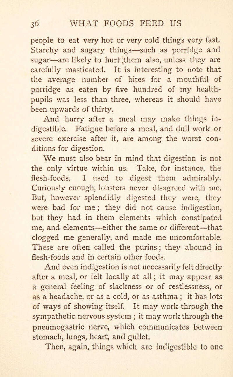 people to eat very hot or very cold things very fast. Starchy and sugary things—such as porridge and sugar—are likely to hurt 6them also, unless they are carefully masticated. It is interesting to note that the average number of bites for a mouthful of porridge as eaten by five hundred of my health- pupils was less than three, whereas it should have been upwards of thirty. And hurry after a meal may make things in- digestible. Fatigue before a meal, and dull work or severe exercise after it, are among the worst con- ditions for digestion. We must also bear in mind that digestion is not the only virtue within us. Take, for instance, the flesh-foods. I used to digest them admirably. Curiously enough, lobsters never disagreed with me. But, however splendidly digested they were, they were bad for me; they did not cause indigestion, but they had in them elements which constipated me, and elements—either the same or different—that clogged me generally, and made me uncomfortable. These are often called the purins; they abound in flesh-foods and in certain other foods. And even indigestion is not necessarily felt directly after a meal, or felt locally at all; it may appear as a general feeling of slackness or of restlessness, or as a headache, or as a cold, or as asthma; it has lots of ways of showing itself. It may work through the sympathetic nervous system ; it may work through the pneumogastric nerve, which communicates between stomach, lungs, heart, and gullet. Then, again, things which are indigestible to one