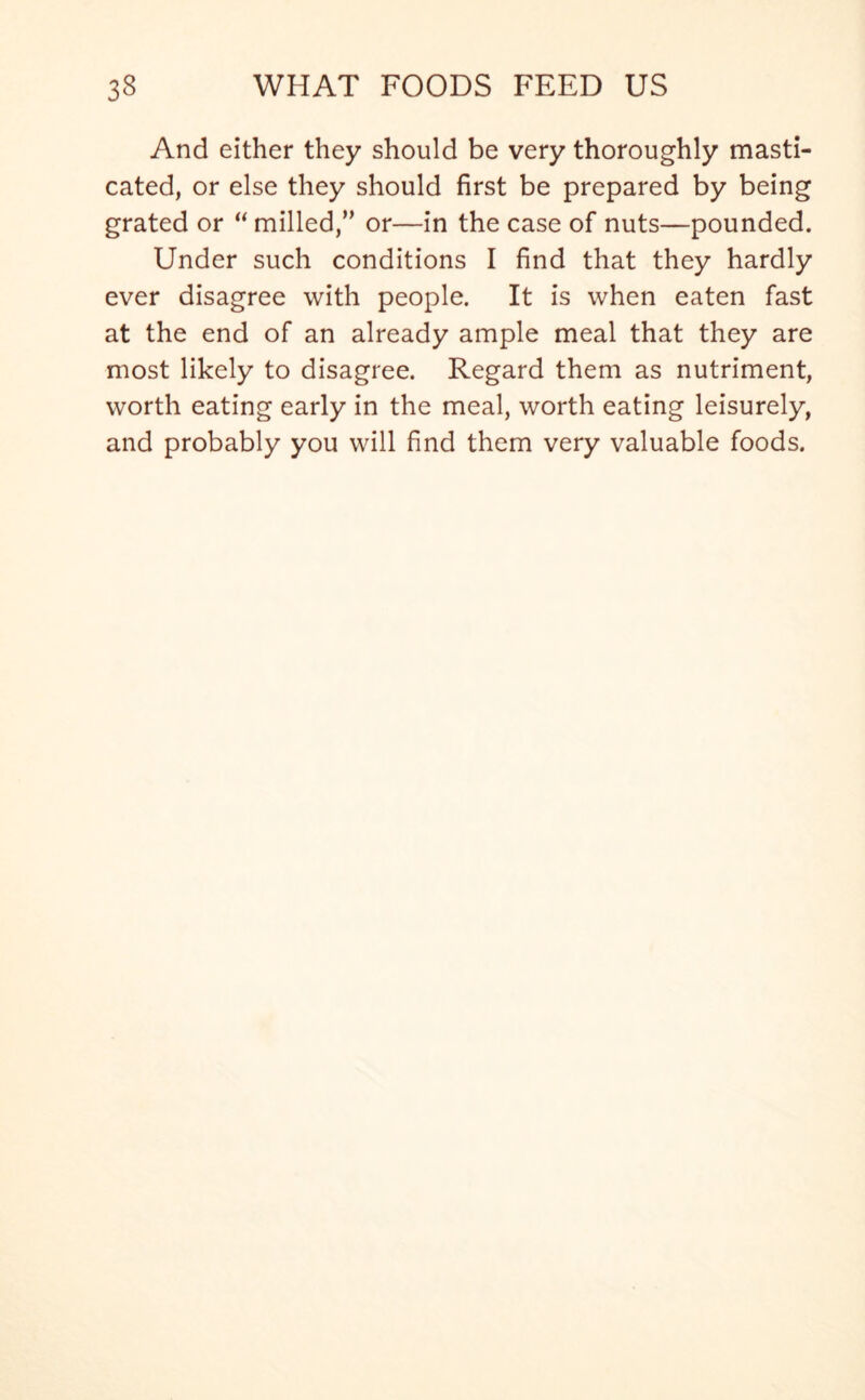 And either they should be very thoroughly masti- cated, or else they should first be prepared by being grated or “ milled,” or—in the case of nuts—pounded. Under such conditions I find that they hardly ever disagree with people. It is when eaten fast at the end of an already ample meal that they are most likely to disagree. Regard them as nutriment, worth eating early in the meal, worth eating leisurely, and probably you will find them very valuable foods.