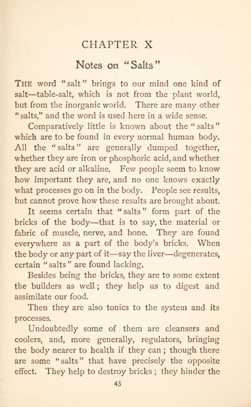 Notes on “Salts” The word “salt” brings to our mind one kind of salt—table-salt, which is not from the plant world, but from the inorganic world. There are many other “salts/' and the word is used here in a wide sense. Comparatively little is known about the “ salts which are to be found in every normal human body. All the “salts” are generally dumped together, whether they are iron or phosphoric acid, and whether they are acid or alkaline. Few people seem to know how important they are, and no one knows exactly what processes go on in the body. People see results, but cannot prove how these results are brought about. It seems certain that “ salts ” form part of the bricks of the body—that is to say, the material or fabric of muscle, nerve, and bone. They are found everywhere as a part of the body’s bricks. When the body or any part of it—say the liver—degenerates, certain “salts” are found lacking. Besides being the bricks, they are to some extent the builders as well; they help us to digest and assimilate our food. Then they are also tonics to the system and its processes. Undoubtedly some of them are cleansers and coolers, and, more generally, regulators, bringing the body nearer to health if they can ; though there are some “salts” that have precisely the opposite effect. They help to destroy bricks ; they hinder the