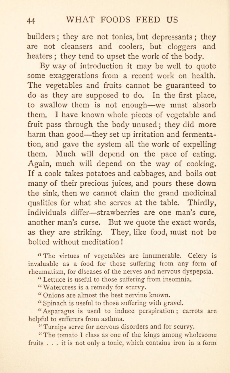 builders ; they are not tonics, but depressants; they are not cleansers and coolers, but doggers and heaters ; they tend to upset the work of the body. By way of introduction it may be well to quote some exaggerations from a recent work on health. The vegetables and fruits cannot be guaranteed to do as they are supposed to do. In the first place, to swallow them is not enough—we must absorb them. I have known whole pieces of vegetable and fruit pass through the body unused; they did more harm than good—they set up irritation and fermenta- tion, and gave the system all the work of expelling them. Much will depend on the pace of eating. Again, much will depend on the way of cooking. If a cook takes potatoes and cabbages, and boils out many of their precious juices, and pours these down the sink, then we cannot claim the grand medicinal qualities for what she serves at the table. Thirdly, individuals differ—strawberries are one man’s cure, another man’s curse. But we quote the exact words, as they are striking. They, like food, must not be bolted without meditation! “ The virtues of vegetables are innumerable. Celery is invaluable as a food for those suffering from any form of rheumatism, for diseases of the nerves and nervous dyspepsia. “ Lettuce is useful to those suffering from insomnia. “Watercress is a remedy for scurvy. “ Onions are almost the best nervine known. “ Spinach is useful to those suffering with gravel. “Asparagus is used to induce perspiration; carrots are helpful to sufferers from asthma. “Turnips serve for nervous disorders and for scurvy. “ The tomato I class as one of the kings among wholesome fruits ... it is not only a tonic, which contains iron in a form