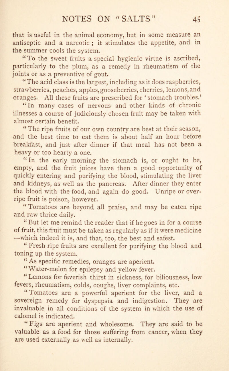 that is useful in the animal economy, but in some measure an antiseptic and a narcotic ; it stimulates the appetite, and in the summer cools the system. “To the sweet fruits a special hygienic virtue is ascribed, particularly to the plum, as a remedy in rheumatism of the joints or as a preventive of gout. “The acid class is the largest, including as it does raspberries, strawberries, peaches, apples, gooseberries, cherries, lemons, and oranges. All these fruits are prescribed for ‘ stomach troubles.’ “ In many cases of nervous and other kinds of chronic illnesses a course of judiciously chosen fruit may be taken with almost certain benefit. “The ripe fruits of our own country are best at their season, and the best time to eat them is about half an hour before breakfast, and just after dinner if that meal has not been a heavy or too hearty a one. “ In the early morning the stomach is, or ought to be, empty, and the fruit juices have then a good opportunity of quickly entering and purifying the blood, stimulating the liver and kidneys, as well as the pancreas. After dinner they enter the blood with the food, and again do good. Unripe or over- ripe fruit is poison, however. “Tomatoes are beyond all praise, and may be eaten ripe and raw thrice daily. “ But let me remind the reader that if he goes in for a course of fruit, this fruit must be taken as regularly as if it were medicine —which indeed it is, and that, too, the best and safest. “ Fresh ripe fruits are excellent for purifying the blood and toning up the system. “ As specific remedies, oranges are aperient. “Water-melon for epilepsy and yellow fever. “ Lemons for feverish thirst in sickness, for biliousness, low fevers, rheumatism, colds, coughs, liver complaints, etc. “Tomatoes are a powerful aperient for the liver, and a sovereign remedy for dyspepsia and indigestion. They are invaluable in all conditions of the system in which the use of calomel is indicated. “Figs are aperient and wholesome. They are said to be valuable as a food for those suffering from cancer, when they are used externally as well as internally.