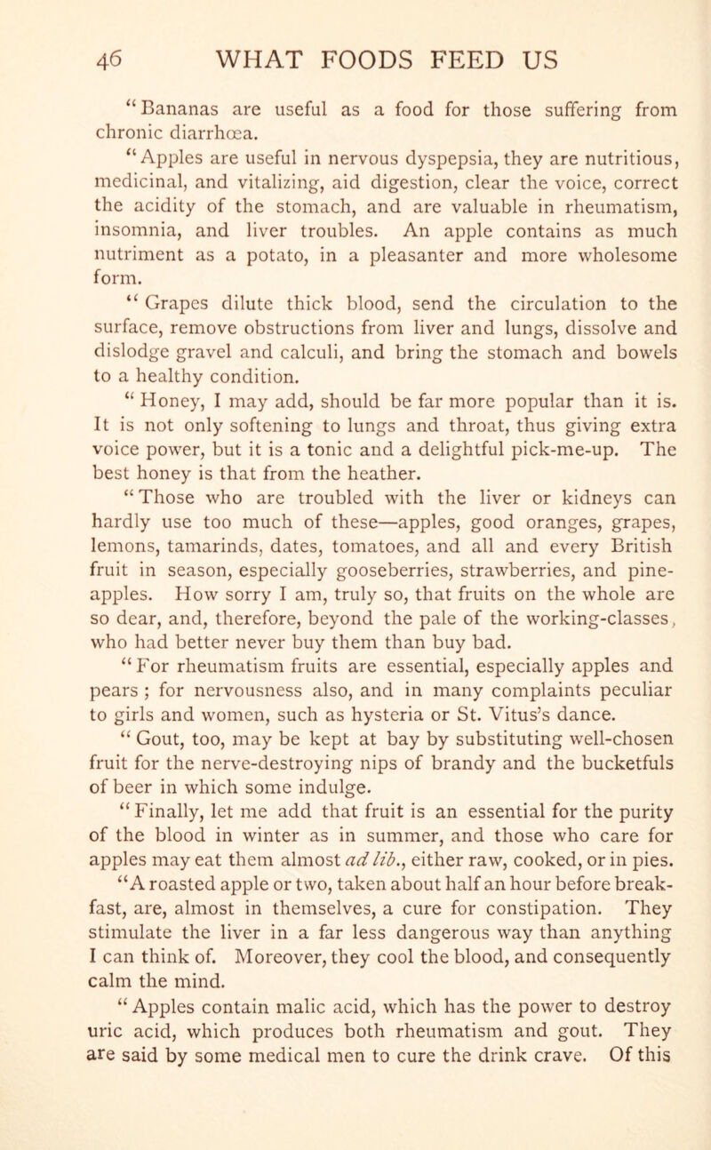 “ Bananas are useful as a food for those suffering from chronic diarrhoea. “Apples are useful in nervous dyspepsia, they are nutritious, medicinal, and vitalizing, aid digestion, clear the voice, correct the acidity of the stomach, and are valuable in rheumatism, insomnia, and liver troubles. An apple contains as much nutriment as a potato, in a pleasanter and more wholesome form. “ Grapes dilute thick blood, send the circulation to the surface, remove obstructions from liver and lungs, dissolve and dislodge gravel and calculi, and bring the stomach and bowels to a healthy condition. “ Honey, I may add, should be far more popular than it is. It is not only softening to lungs and throat, thus giving extra voice power, but it is a tonic and a delightful pick-me-up. The best honey is that from the heather. “ Those who are troubled with the liver or kidneys can hardly use too much of these—apples, good oranges, grapes, lemons, tamarinds, dates, tomatoes, and all and every British fruit in season, especially gooseberries, strawberries, and pine- apples. How sorry I am, truly so, that fruits on the whole are so dear, and, therefore, beyond the pale of the working-classes, who had better never buy them than buy bad. “For rheumatism fruits are essential, especially apples and pears ; for nervousness also, and in many complaints peculiar to girls and women, such as hysteria or St. Vitus’s dance. “ Gout, too, may be kept at bay by substituting well-chosen fruit for the nerve-destroying nips of brandy and the bucketfuls of beer in which some indulge. “Finally, let me add that fruit is an essential for the purity of the blood in winter as in summer, and those who care for apples may eat them almost ad lib., either raw, cooked, or in pies. “A roasted apple or two, taken about half an hour before break- fast, are, almost in themselves, a cure for constipation. They stimulate the liver in a far less dangerous way than anything I can think of. Moreover, they cool the blood, and consequently calm the mind. “ Apples contain malic acid, which has the power to destroy uric acid, which produces both rheumatism and gout. They are said by some medical men to cure the drink crave. Of this