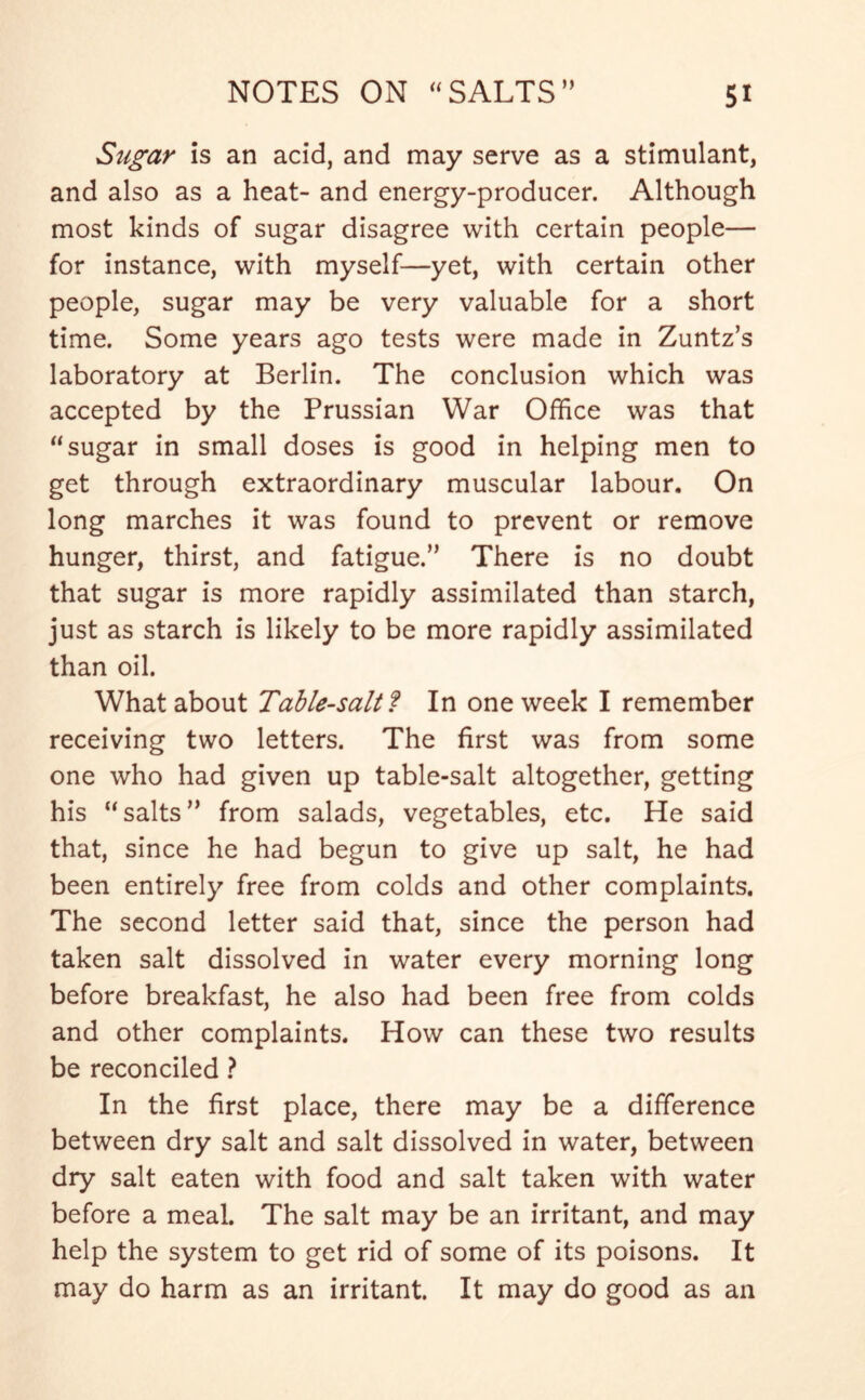 Sugar is an acid, and may serve as a stimulant, and also as a heat- and energy-producer. Although most kinds of sugar disagree with certain people— for instance, with myself—yet, with certain other people, sugar may be very valuable for a short time. Some years ago tests were made in Zuntz’s laboratory at Berlin. The conclusion which was accepted by the Prussian War Office was that “sugar in small doses is good in helping men to get through extraordinary muscular labour. On long marches it was found to prevent or remove hunger, thirst, and fatigue.” There is no doubt that sugar is more rapidly assimilated than starch, just as starch is likely to be more rapidly assimilated than oil. What about Table-salt f In one week I remember receiving two letters. The first was from some one who had given up table-salt altogether, getting his “salts” from salads, vegetables, etc. He said that, since he had begun to give up salt, he had been entirely free from colds and other complaints. The second letter said that, since the person had taken salt dissolved in water every morning long before breakfast, he also had been free from colds and other complaints. How can these two results be reconciled ? In the first place, there may be a difference between dry salt and salt dissolved in water, between dry salt eaten with food and salt taken with water before a meal. The salt may be an irritant, and may help the system to get rid of some of its poisons. It may do harm as an irritant. It may do good as an