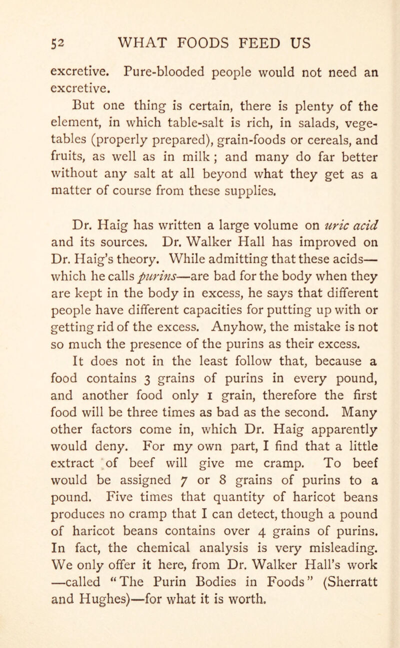 excretive. Pure-blooded people would not need an excretive. But one thing is certain, there is plenty of the element, in which table-salt is rich, in salads, vege- tables (properly prepared), grain-foods or cereals, and fruits, as well as in milk ; and many do far better without any salt at all beyond what they get as a matter of course from these supplies. Dr. Haig has written a large volume on uric acid and its sources. Dr. Walker Hall has improved on Dr. Haig’s theory. While admitting that these acids— which he calls purins—are bad for the body when they are kept in the body in excess, he says that different people have different capacities for putting up with or getting rid of the excess. Anyhow, the mistake is not so much the presence of the purins as their excess. It does not in the least follow that, because a food contains 3 grains of purins in every pound, and another food only 1 grain, therefore the first food will be three times as bad as the second. Many other factors come in, which Dr. Haig apparently would deny. For my own part, I find that a little extract of beef will give me cramp. To beef would be assigned 7 or 8 grains of purins to a pound. Five times that quantity of haricot beans produces no cramp that I can detect, though a pound of haricot beans contains over 4 grains of purins. In fact, the chemical analysis is very misleading. We only offer it here, from Dr. Walker Hall’s work —called “The Purin Bodies in Foods” (Sherratt and Hughes)—for what it is worth.