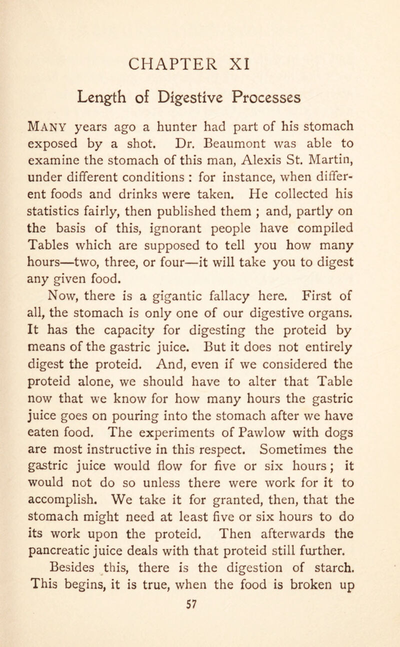 Length of Digestive Processes MANY years ago a hunter had part of his stomach exposed by a shot. Dr. Beaumont was able to examine the stomach of this man, Alexis St. Martin, under different conditions : for instance, when differ- ent foods and drinks were taken. He collected his statistics fairly, then published them ; and, partly on the basis of this, ignorant people have compiled Tables which are supposed to tell you how many hours—two, three, or four—it will take you to digest any given food. Now, there is a gigantic fallacy here. First of all, the stomach is only one of our digestive organs. It has the capacity for digesting the proteid by means of the gastric juice. But it does not entirely digest the proteid. And, even if we considered the proteid alone, we should have to alter that Table now that we know for how many hours the gastric juice goes on pouring into the stomach after we have eaten food. The experiments of Pawlow with dogs are most instructive in this respect. Sometimes the gastric juice would flow for five or six hours; it would not do so unless there were work for it to accomplish. We take it for granted, then, that the stomach might need at least five or six hours to do its work upon the proteid. Then afterwards the pancreatic juice deals with that proteid still further. Besides this, there is the digestion of starch. This begins, it is true, when the food is broken up
