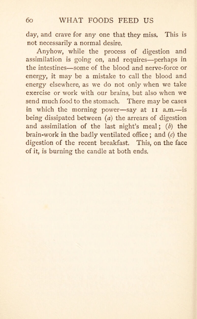 day, and crave for any one that they miss. This is not necessarily a normal desire. Anyhow, while the process of digestion and assimilation is going on, and requires—perhaps in the intestines—some of the blood and nerve-force or energy, it may be a mistake to call the blood and energy elsewhere, as we do not only when we take exercise or work with our brains, but also when we send much food to the stomach. There may be cases in which the morning power—say at 11 a.m.—is being dissipated between (a) the arrears of digestion and assimilation of the last night’s meal; (Jb) the brain-work in the badly ventilated office; and (c) the digestion of the recent breakfast. This, on the face of it, is burning the candle at both ends.