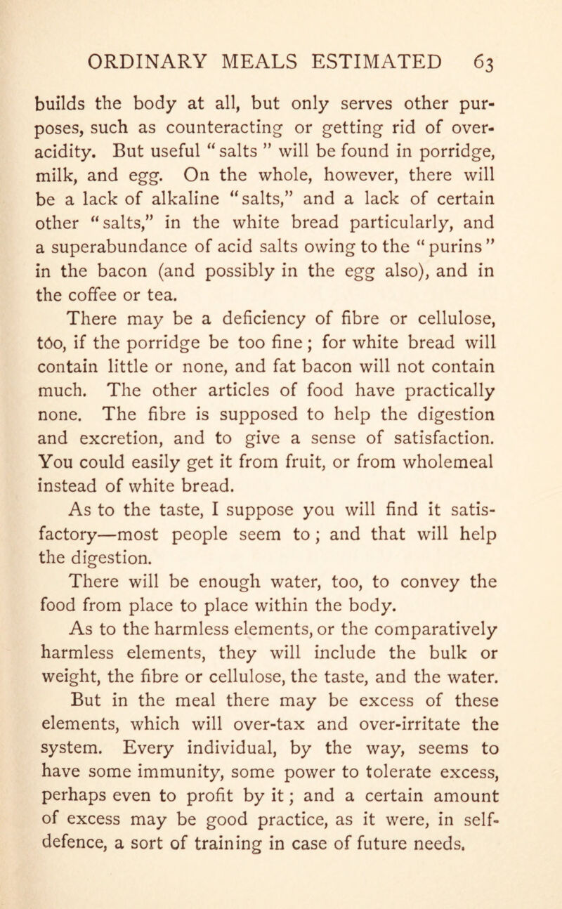 builds the body at all, but only serves other pur- poses, such as counteracting or getting rid of over- acidity. But useful “ salts ” will be found in porridge, milk, and egg. On the whole, however, there will be a lack of alkaline “ salts,” and a lack of certain other “salts,” in the white bread particularly, and a superabundance of acid salts owing to the “purins” in the bacon (and possibly in the egg also), and in the coffee or tea. There may be a deficiency of fibre or cellulose, t6o, if the porridge be too fine; for white bread will contain little or none, and fat bacon will not contain much. The other articles of food have practically none. The fibre is supposed to help the digestion and excretion, and to give a sense of satisfaction. You could easily get it from fruit, or from wholemeal instead of white bread. As to the taste, I suppose you will find it satis- factory—most people seem to; and that will help the digestion. There will be enough water, too, to convey the food from place to place within the body. As to the harmless elements, or the comparatively harmless elements, they will include the bulk or weight, the fibre or cellulose, the taste, and the water. But in the meal there may be excess of these elements, which will over-tax and over-irritate the system. Every individual, by the way, seems to have some immunity, some power to tolerate excess, perhaps even to profit by it; and a certain amount of excess may be good practice, as it were, in self- defence, a sort of training in case of future needs.