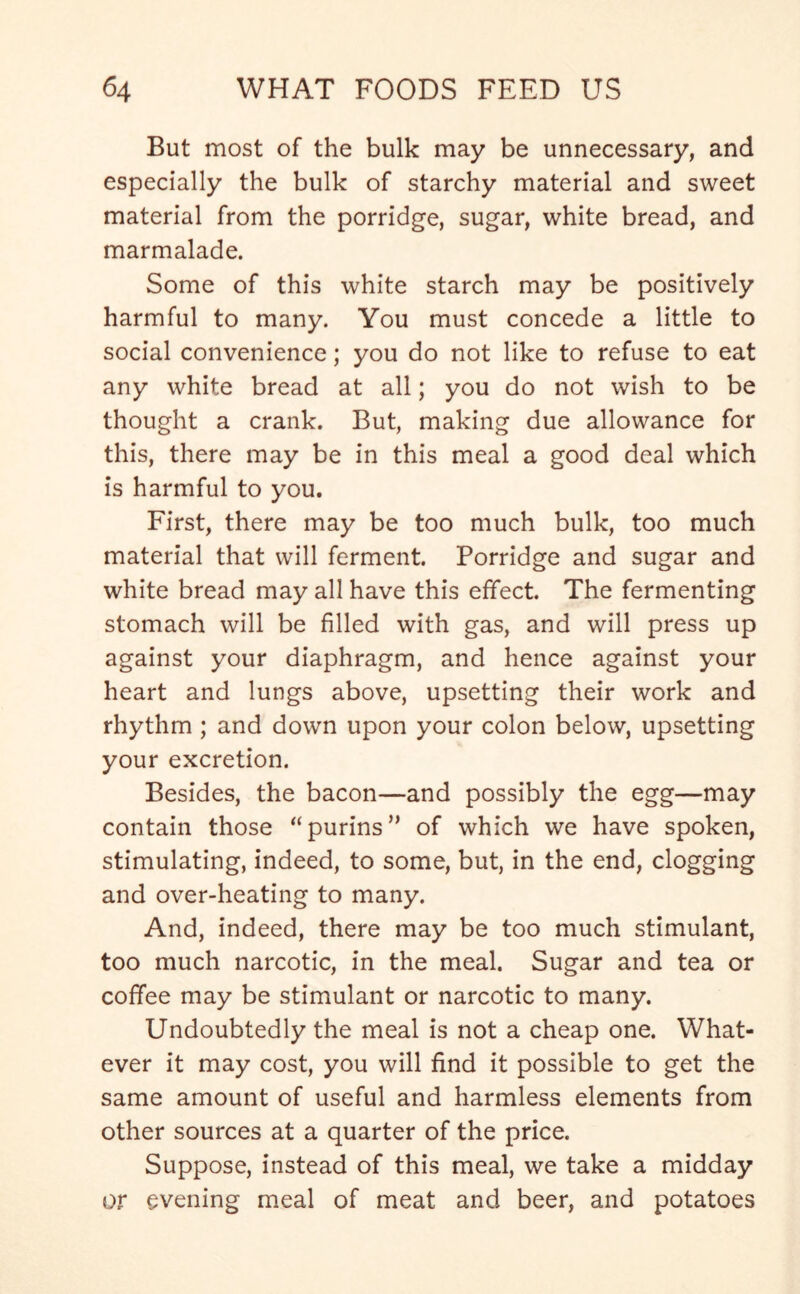 But most of the bulk may be unnecessary, and especially the bulk of starchy material and sweet material from the porridge, sugar, white bread, and marmalade. Some of this white starch may be positively harmful to many. You must concede a little to social convenience; you do not like to refuse to eat any white bread at all; you do not wish to be thought a crank. But, making due allowance for this, there may be in this meal a good deal which is harmful to you. First, there may be too much bulk, too much material that will ferment. Porridge and sugar and white bread may all have this effect. The fermenting stomach will be filled with gas, and will press up against your diaphragm, and hence against your heart and lungs above, upsetting their work and rhythm ; and down upon your colon below, upsetting your excretion. Besides, the bacon—and possibly the egg—may contain those “purins” of which we have spoken, stimulating, indeed, to some, but, in the end, clogging and over-heating to many. And, indeed, there may be too much stimulant, too much narcotic, in the meal. Sugar and tea or coffee may be stimulant or narcotic to many. Undoubtedly the meal is not a cheap one. What- ever it may cost, you will find it possible to get the same amount of useful and harmless elements from other sources at a quarter of the price. Suppose, instead of this meal, we take a midday or evening meal of meat and beer, and potatoes