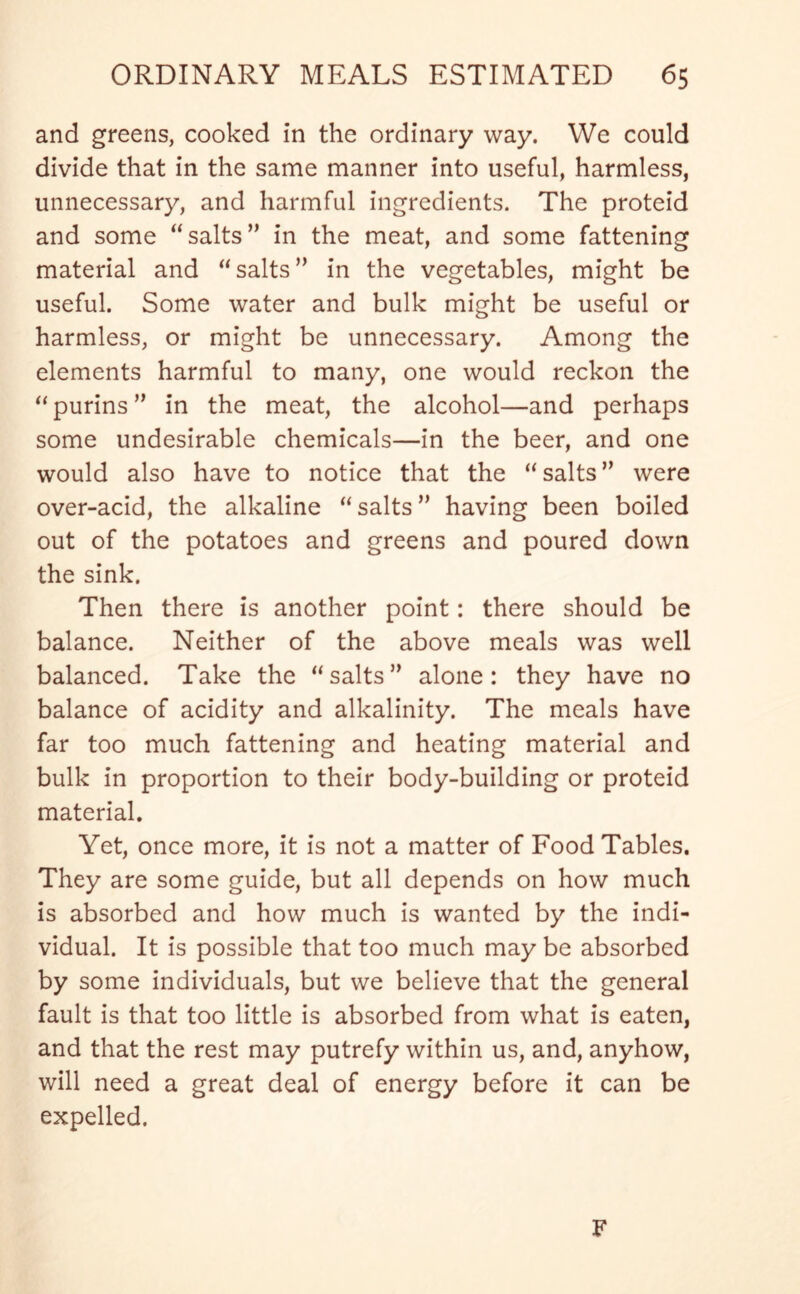 and greens, cooked in the ordinary way. We could divide that in the same manner into useful, harmless, unnecessary, and harmful ingredients. The proteid and some “salts” in the meat, and some fattening material and “salts” in the vegetables, might be useful. Some water and bulk might be useful or harmless, or might be unnecessary. Among the elements harmful to many, one would reckon the “purins” in the meat, the alcohol—and perhaps some undesirable chemicals—in the beer, and one would also have to notice that the “salts” were over-acid, the alkaline “salts” having been boiled out of the potatoes and greens and poured down the sink. Then there is another point: there should be balance. Neither of the above meals was well balanced. Take the “salts” alone: they have no balance of acidity and alkalinity. The meals have far too much fattening and heating material and bulk in proportion to their body-building or proteid material. Yet, once more, it is not a matter of Food Tables. They are some guide, but all depends on how much is absorbed and how much is wanted by the indi- vidual. It is possible that too much may be absorbed by some individuals, but we believe that the general fault is that too little is absorbed from what is eaten, and that the rest may putrefy within us, and, anyhow, will need a great deal of energy before it can be expelled. F