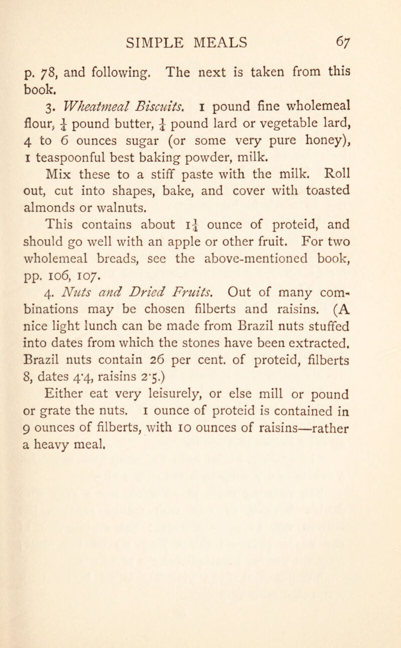p. 78, and following. The next is taken from this book. 3. Wheatmeal Biscuits, 1 pound fine wholemeal flour, \ pound butter, J pound lard or vegetable lard, 4 to 6 ounces sugar (or some very pure honey), 1 teaspoonful best baking powder, milk. Mix these to a stiff paste with the milk. Roll out, cut into shapes, bake, and cover with toasted almonds or walnuts. This contains about i:J ounce of proteid, and should go well with an apple or other fruit. For two wholemeal breads, see the above-mentioned book, pp. 106, 107. 4. Nuts and Dried Fruits. Out of many com- binations may be chosen filberts and raisins. (A nice light lunch can be made from Brazil nuts stuffed into dates from which the stones have been extracted. Brazil nuts contain 26 per cent, of proteid, filberts 8, dates 4*4, raisins 2’5.) Either eat very leisurely, or else mill or pound or grate the nuts. 1 ounce of proteid is contained in 9 ounces of filberts, with 10 ounces of raisins—rather a heavy meal.