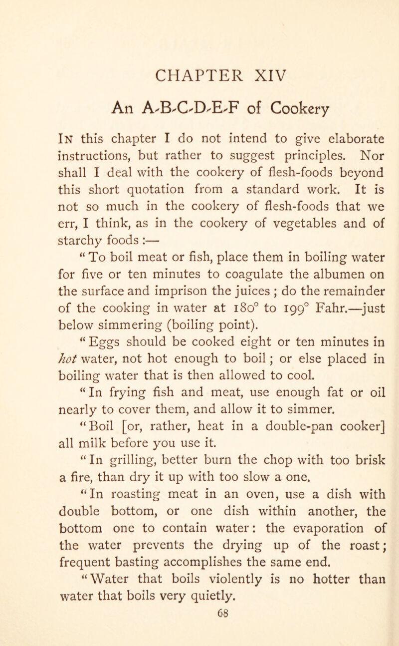 An A-B-OD-E'F of Cookery In this chapter I do not intend to give elaborate instructions, but rather to suggest principles. Nor shall I deal with the cookery of flesh-foods beyond this short quotation from a standard work. It is not so much in the cookery of flesh-foods that we err, I think, as in the cookery of vegetables and of starchy foods :— “ To boil meat or fish, place them in boiling water for five or ten minutes to coagulate the albumen on the surface and imprison the juices ; do the remainder of the cooking in water at i8o° to 1990 Fahr.—just below simmering (boiling point). “ Eggs should be cooked eight or ten minutes in hot water, not hot enough to boil; or else placed in boiling water that is then allowed to cool. “ In frying fish and meat, use enough fat or oil nearly to cover them, and allow it to simmer. “Boil [or, rather, heat in a double-pan cooker] all milk before you use it. “ In grilling, better burn the chop with too brisk a fire, than dry it up with too slow a one. “In roasting meat in an oven, use a dish with double bottom, or one dish within another, the bottom one to contain water: the evaporation of the water prevents the drying up of the roast; frequent basting accomplishes the same end. “Water that boils violently is no hotter than water that boils very quietly.