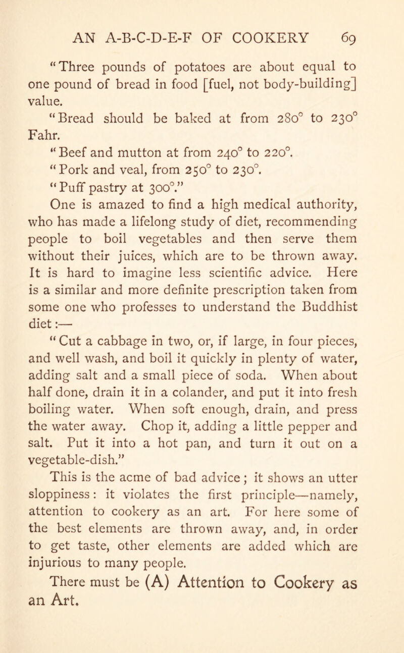 “Three pounds of potatoes are about equal to one pound of bread in food [fuel, not body-building] value. “Bread should be baked at from 280° to 230° Fahr. “Beef and mutton at from 240° to 220° “Pork and veal, from 250° to 230°. “ Puff pastry at 3000.” One is amazed to find a high medical authority, who has made a lifelong study of diet, recommending people to boil vegetables and then serve them without their juices, which are to be thrown away. It is hard to imagine less scientific advice. Here is a similar and more definite prescription taken from some one who professes to understand the Buddhist diet:— “ Cut a cabbage in two, or, if large, in four pieces, and well wash, and boil it quickly in plenty of water, adding salt and a small piece of soda. When about half done, drain it in a colander, and put it into fresh boiling water. When soft enough, drain, and press the water away. Chop it, adding a little pepper and salt. Put it into a hot pan, and turn it out on a vegetable-dish.” This is the acme of bad advice; it shows an utter sloppiness: it violates the first principle—namely, attention to cookery as an art. For here some of the best elements are thrown away, and, in order to get taste, other elements are added which arc injurious to many people. There must be (A) Attention to Cookery as an Art.