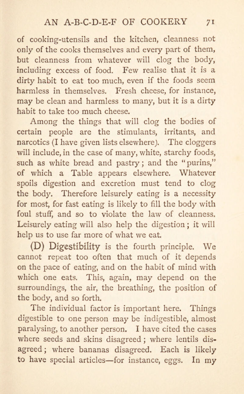 of cooking-utensils and the kitchen, cleanness not only of the cooks themselves and every part of them, but cleanness from whatever will clog the body, including excess of food. Few realise that it is a dirty habit to eat too much, even if the foods seem harmless in themselves. Fresh cheese, for instance, may be clean and harmless to many, but it is a dirty habit to take too much cheese. Among the things that will clog the bodies of certain people are the stimulants, irritants, and narcotics (I have given lists elsewhere). The doggers will include, in the case of many, white, starchy foods, such as white bread and pastry; and the “purins,” of which a Table appears elsewhere. Whatever spoils digestion and excretion must tend to clog the body. Therefore leisurely eating is a necessity for most, for fast eating is likely to fill the body with foul stuff, and so to violate the law of cleanness. Leisurely eating will also help the digestion; it will help us to use far more of what we eat. (D) Digestibility is the fourth principle. We cannot repeat too often that much of it depends on the pace of eating, and on the habit of mind with which one eats. This, again, may depend on the surroundings, the air, the breathing, the position of the body, and so forth. The individual factor is important here. Things digestible to one person may be indigestible, almost paralysing, to another person. I have cited the cases where seeds and skins disagreed ; where lentils dis- agreed ; where bananas disagreed. Each is likely to have special articles—for instance, eggs. In my