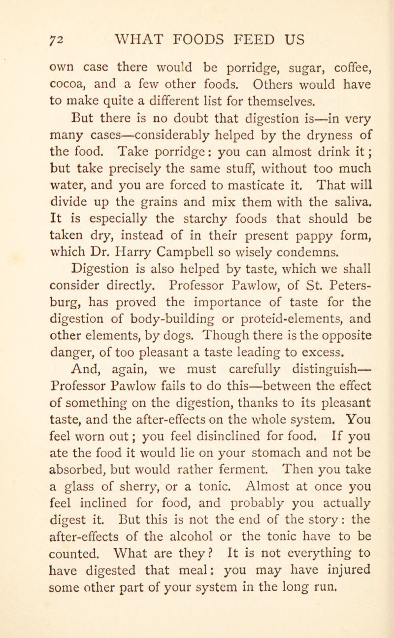 own case there would be porridge, sugar, coffee, cocoa, and a few other foods. Others would have to make quite a different list for themselves. But there is no doubt that digestion is—in very many cases—considerably helped by the dryness of the food. Take porridge: you can almost drink it; but take precisely the same stuff, without too much water, and you are forced to masticate it. That will divide up the grains and mix them with the saliva. It is especially the starchy foods that should be taken dry, instead of in their present pappy form, which Dr. Harry Campbell so wisely condemns. Digestion is also helped by taste, which we shall consider directly. Professor Pawlow, of St. Peters- burg, has proved the importance of taste for the digestion of body-building or proteid-elements, and other elements, by dogs. Though there is the opposite danger, of too pleasant a taste leading to excess. And, again, we must carefully distinguish— Professor Pawlow fails to do this—between the effect of something on the digestion, thanks to its pleasant taste, and the after-effects on the whole system. You feel worn out; you feel disinclined for food. If you ate the food it would lie on your stomach and not be absorbed, but would rather ferment. Then you take a glass of sherry, or a tonic. Almost at once you feel inclined for food, and probably you actually digest it. But this is not the end of the story: the after-effects of the alcohol or the tonic have to be counted. What are they ? It is not everything to have digested that meal: you may have injured some other part of your system in the long run.