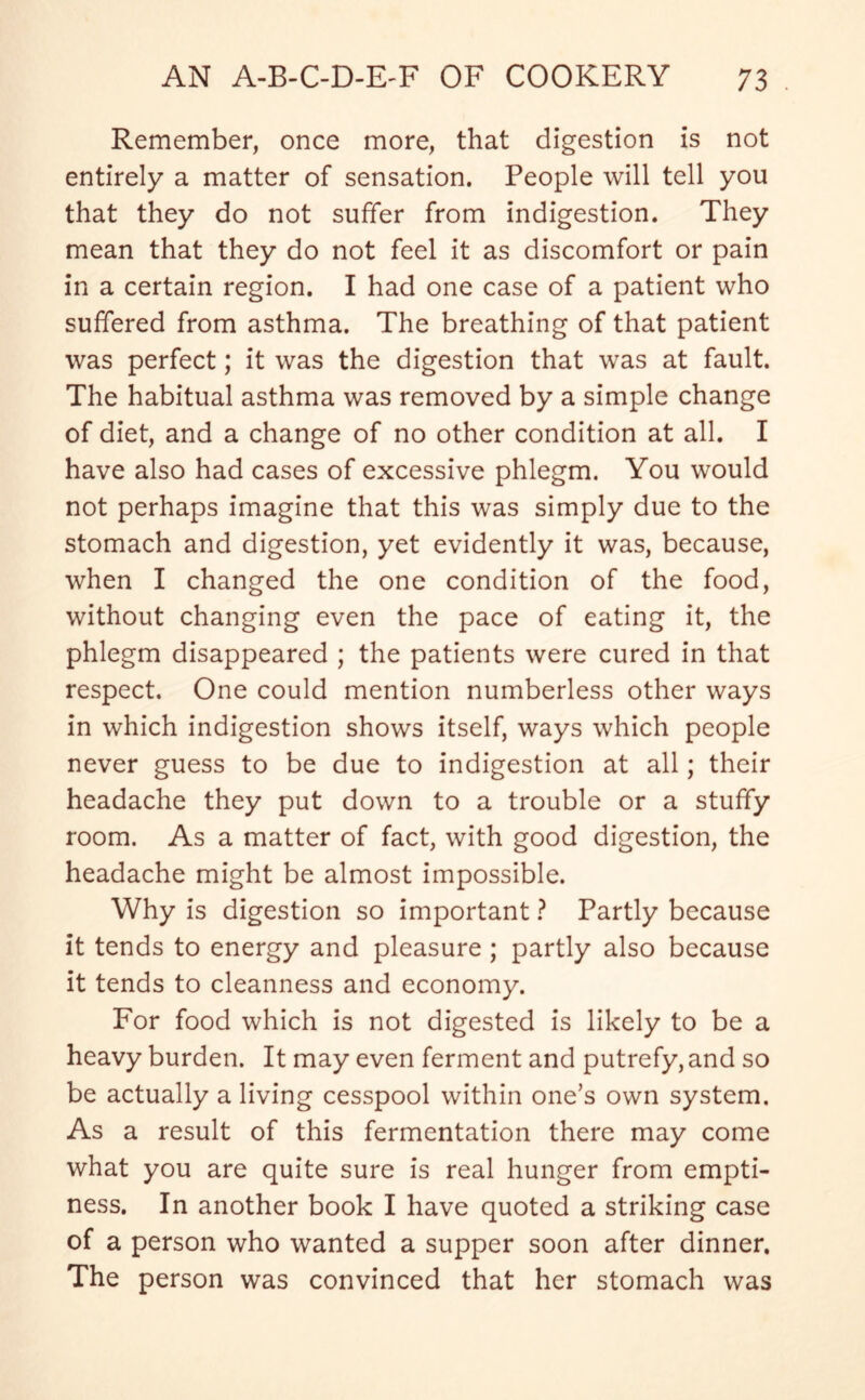Remember, once more, that digestion is not entirely a matter of sensation. People will tell you that they do not suffer from indigestion. They mean that they do not feel it as discomfort or pain in a certain region. I had one case of a patient who suffered from asthma. The breathing of that patient was perfect; it was the digestion that was at fault. The habitual asthma was removed by a simple change of diet, and a change of no other condition at all. I have also had cases of excessive phlegm. You would not perhaps imagine that this was simply due to the stomach and digestion, yet evidently it was, because, when I changed the one condition of the food, without changing even the pace of eating it, the phlegm disappeared ; the patients were cured in that respect. One could mention numberless other ways in which indigestion shows itself, ways which people never guess to be due to indigestion at all; their headache they put down to a trouble or a stuffy room. As a matter of fact, with good digestion, the headache might be almost impossible. Why is digestion so important ? Partly because it tends to energy and pleasure ; partly also because it tends to cleanness and economy. For food which is not digested is likely to be a heavy burden. It may even ferment and putrefy, and so be actually a living cesspool within one’s own system. As a result of this fermentation there may come what you are quite sure is real hunger from empti- ness. In another book I have quoted a striking case of a person who wanted a supper soon after dinner. The person was convinced that her stomach was