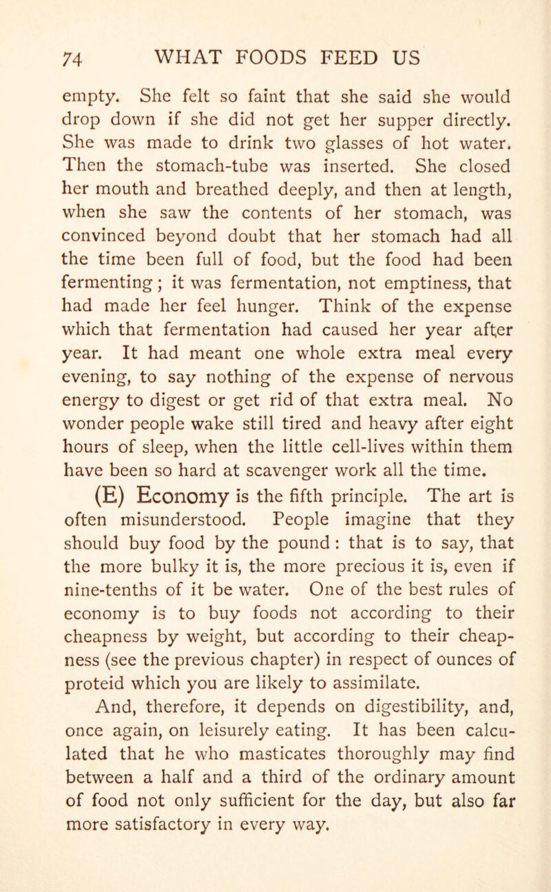 empty. She felt so faint that she said she would drop down if she did not get her supper directly. She was made to drink two glasses of hot water. Then the stomach-tube was inserted. She closed her mouth and breathed deeply, and then at length, when she saw the contents of her stomach, was convinced beyond doubt that her stomach had all the time been full of food, but the food had been fermenting; it was fermentation, not emptiness, that had made her feel hunger. Think of the expense which that fermentation had caused her year after year. It had meant one whole extra meal every evening, to say nothing of the expense of nervous energy to digest or get rid of that extra meal. No wonder people wake still tired and heavy after eight hours of sleep, when the little cell-lives within them have been so hard at scavenger work all the time. (E) Economy is the fifth principle. The art is often misunderstood. People imagine that they should buy food by the pound : that is to say, that the more bulky it is, the more precious it is, even if nine-tenths of it be water. One of the best rules of economy is to buy foods not according to their cheapness by weight, but according to their cheap- ness (see the previous chapter) in respect of ounces of proteid which you are likely to assimilate. And, therefore, it depends on digestibility, and, once again, on leisurely eating. It has been calcu- lated that he who masticates thoroughly may find between a half and a third of the ordinary amount of food not only sufficient for the day, but also far more satisfactory in every way.