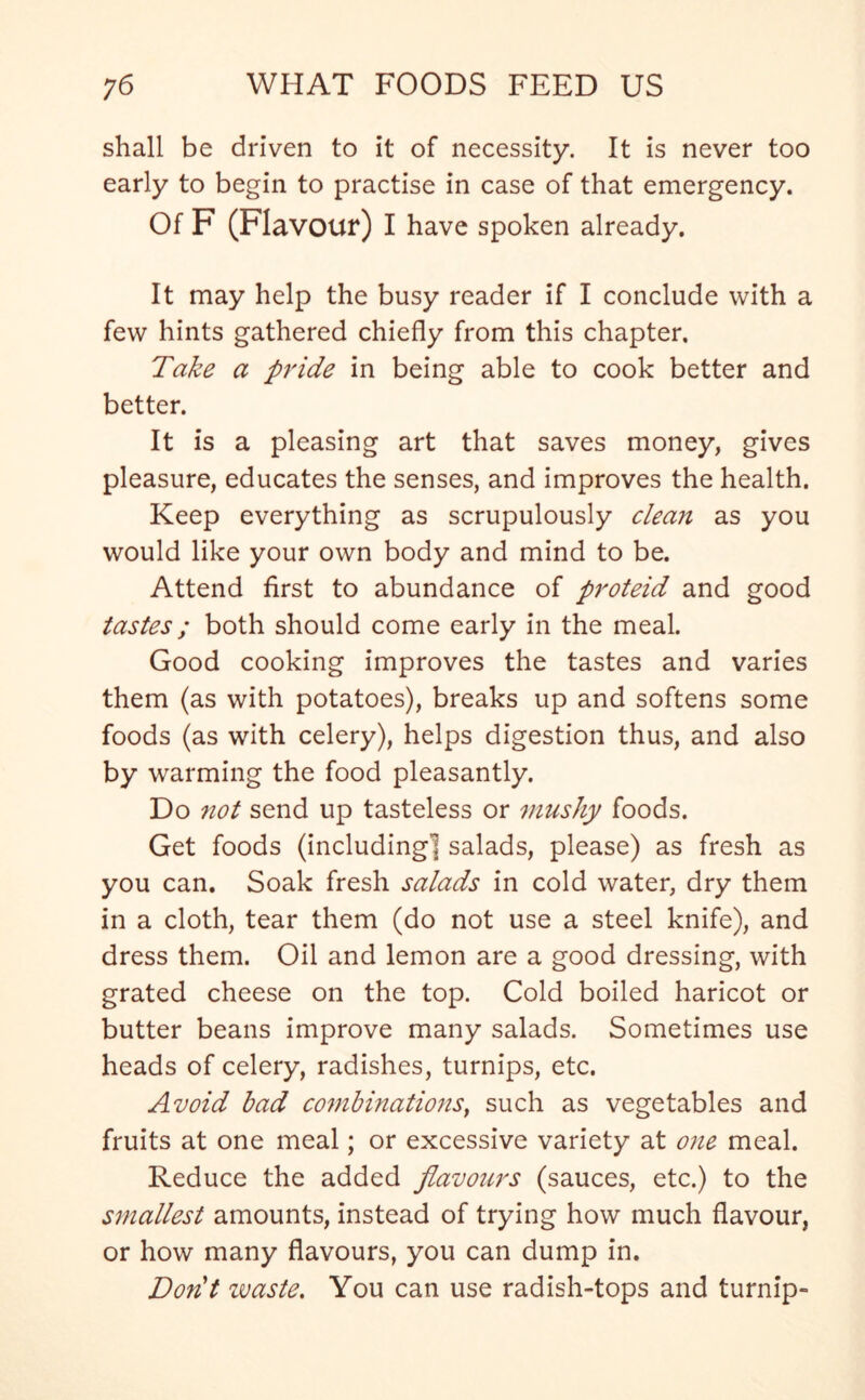 shall be driven to it of necessity. It is never too early to begin to practise in case of that emergency. Of F (Flavour) I have spoken already. It may help the busy reader if I conclude with a few hints gathered chiefly from this chapter. Take a pride in being able to cook better and better. It is a pleasing art that saves money, gives pleasure, educates the senses, and improves the health. Keep everything as scrupulously clean as you would like your own body and mind to be. Attend first to abundance of proteid and good tastes; both should come early in the meal. Good cooking improves the tastes and varies them (as with potatoes), breaks up and softens some foods (as with celery), helps digestion thus, and also by warming the food pleasantly. Do not send up tasteless or mushy foods. Get foods (including] salads, please) as fresh as you can. Soak fresh salads in cold water, dry them in a cloth, tear them (do not use a steel knife), and dress them. Oil and lemon are a good dressing, with grated cheese on the top. Cold boiled haricot or butter beans improve many salads. Sometimes use heads of celery, radishes, turnips, etc. Avoid bad combinations, such as vegetables and fruits at one meal; or excessive variety at one meal. Reduce the added flavours (sauces, etc.) to the smallest amounts, instead of trying how much flavour, or how many flavours, you can dump in. Don't ivaste. You can use radish-tops and turnip-