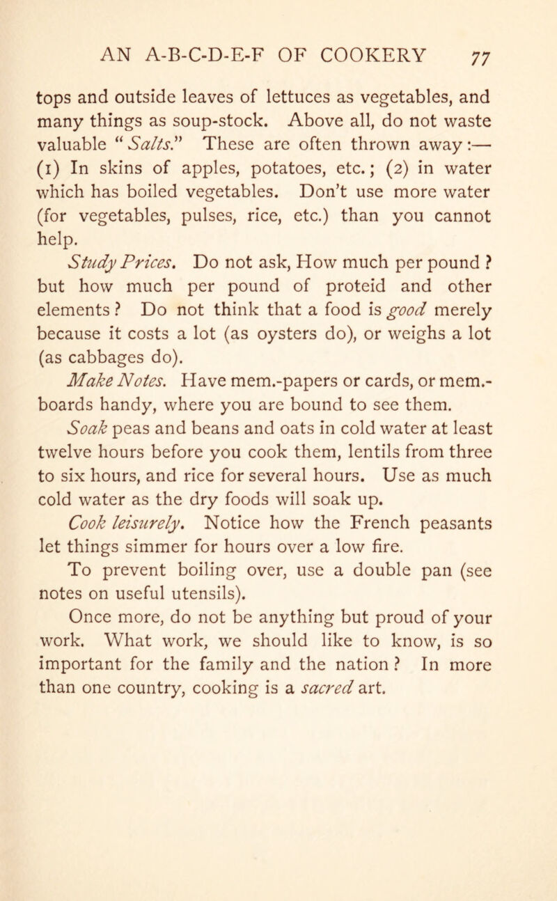 tops and outside leaves of lettuces as vegetables, and many things as soup-stock. Above all, do not waste valuable “ Salts” These are often thrown away :— (i) In skins of apples, potatoes, etc.; (2) in water which has boiled vegetables. Don’t use more water (for vegetables, pulses, rice, etc.) than you cannot help. Study Prices. Do not ask, How much per pound ? but how much per pound of proteid and other elements ? Do not think that a food is good merely because it costs a lot (as oysters do), or weighs a lot (as cabbages do). Make Notes. Have mem.-papers or cards, or mem.- boards handy, where you are bound to see them. Soak peas and beans and oats in cold water at least twelve hours before you cook them, lentils from three to six hours, and rice for several hours. Use as much cold water as the dry foods will soak up. Cook leisurely. Notice how the French peasants let things simmer for hours over a low fire. To prevent boiling over, use a double pan (see notes on useful utensils). Once more, do not be anything but proud of your work. What work, we should like to know, is so important for the family and the nation ? In more than one country, cooking is a sacred art.