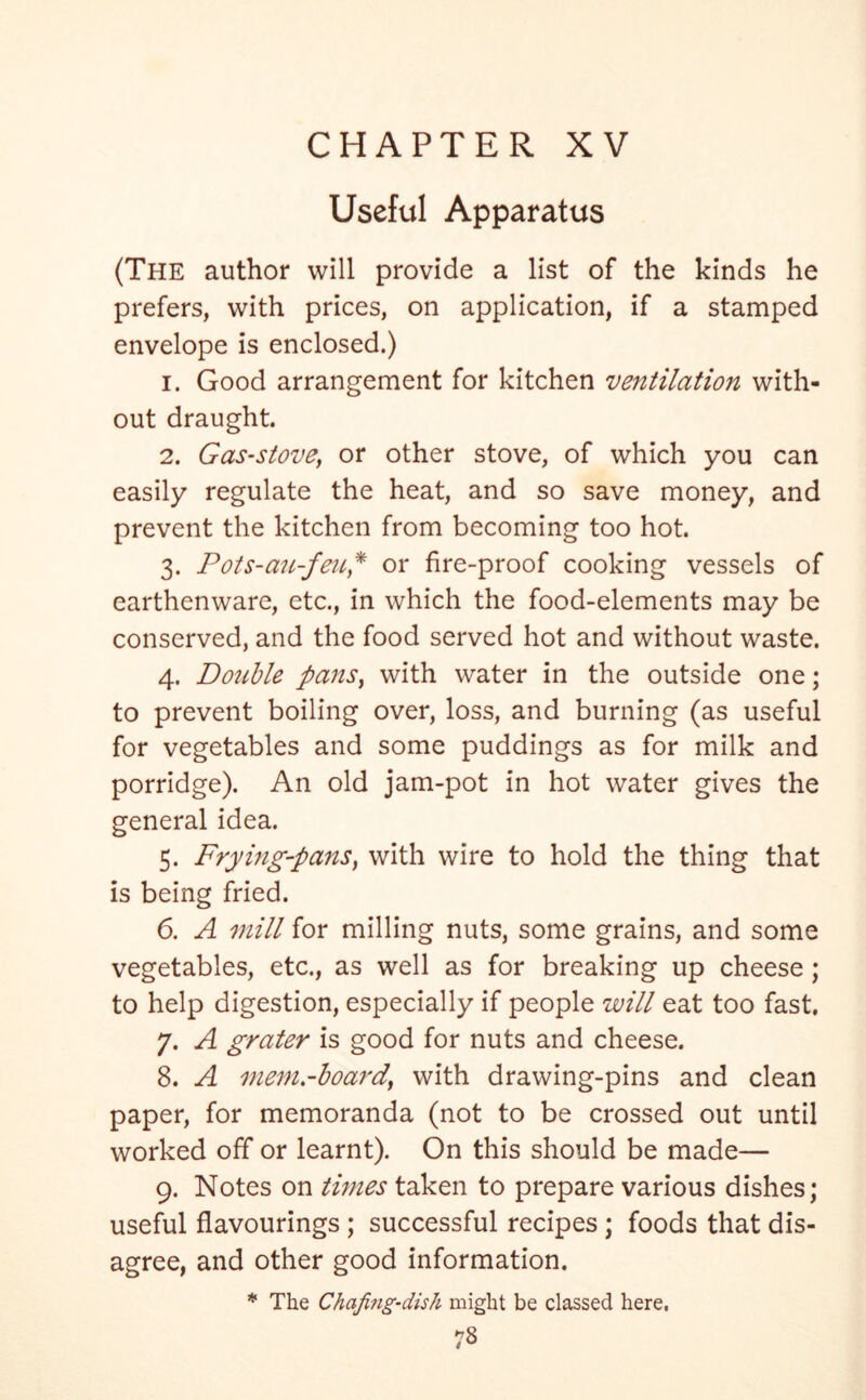 Useful Apparatus (The author will provide a list of the kinds he prefers, with prices, on application, if a stamped envelope is enclosed.) 1. Good arrangement for kitchen ventilation with- out draught. 2. Gas-stove, or other stove, of which you can easily regulate the heat, and so save money, and prevent the kitchen from becoming too hot. 3. Pots-an-fen* or fire-proof cooking vessels of earthenware, etc., in which the food-elements may be conserved, and the food served hot and without waste. 4. Double pans, with water in the outside one; to prevent boiling over, loss, and burning (as useful for vegetables and some puddings as for milk and porridge). An old jam-pot in hot water gives the general idea. 5. Frying-pans, with wire to hold the thing that is being fried. 6. A mill for milling nuts, some grains, and some vegetables, etc., as well as for breaking up cheese ; to help digestion, especially if people will eat too fast. 7. A grater is good for nuts and cheese. 8. A mem.-boardy with drawing-pins and clean paper, for memoranda (not to be crossed out until worked off or learnt). On this should be made— 9. Notes on times taken to prepare various dishes; useful flavourings ; successful recipes; foods that dis- agree, and other good information. * The Chafing-dish might be classed here.