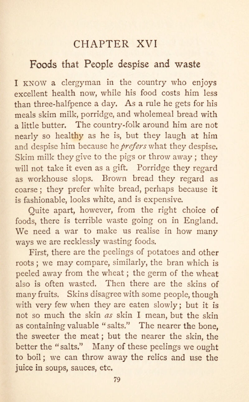 Foods that People despise and waste I KNOW a clergyman in the country who enjoys excellent health now, while his food costs him less than three-halfpence a day. As a rule he gets for his meals skim milk, porridge, and wholemeal bread with a little butter. The country-folk around him are not nearly so healthy as he is, but they laugh at him and despise him because \\o. prefers vAvsX they despise. Skim milk they give to the pigs or throw away ; they will not take it even as a gift. Porridge they regard as workhouse slops. Brown bread they regard as coarse ; they prefer white bread, perhaps because it is fashionable, looks white, and is expensive. Quite apart, however, from the right choice of foods, there is terrible waste going on in England. We need a war to make us realise in how many ways we are recklessly wasting foods. First, there are the peelings of potatoes and other roots ; we may compare, similarly, the bran which is peeled away from the wheat; the germ of the wheat also is often wasted. Then there are the skins of many fruits. Skins disagree with some people, though with very few when they are eaten slowly; but it is not so much the skin as skin I mean, but the skin as containing valuable “ salts.” The nearer the bone, the sweeter the meat; but the nearer the skin, the better the “salts.” Many of these peelings we ought to boil; we can throw away the relics and use the juice in soups, sauces, etc.