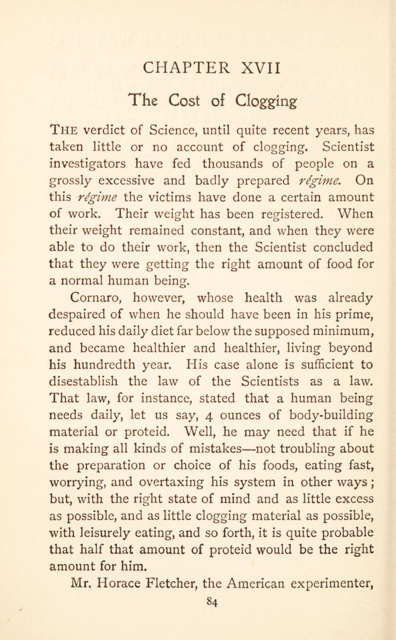 The Cost of Clogging The verdict of Science, until quite recent years, has taken little or no account of clogging. Scientist investigators have fed thousands of people on a grossly excessive and badly prepared regime. On this regime the victims have done a certain amount of work. Their weight has been registered. When their weight remained constant, and when they were able to do their work, then the Scientist concluded that they were getting the right amount of food for a normal human being. Cornaro, however, whose health was already despaired of when he should have been in his prime, reduced his daily diet far below the supposed minimum, and became healthier and healthier, living beyond his hundredth year. His case alone is sufficient to disestablish the law of the Scientists as a law. That law, for instance, stated that a human being needs daily, let us say, 4 ounces of body-building material or proteid. Well, he may need that if he is making all kinds of mistakes—not troubling about the preparation or choice of his foods, eating fast, worrying, and overtaxing his system in other ways; but, with the right state of mind and as little excess as possible, and as little clogging material as possible, with leisurely eating, and so forth, it is quite probable that half that amount of proteid would be the right amount for him. Mr. Horace Fletcher, the American experimenter,