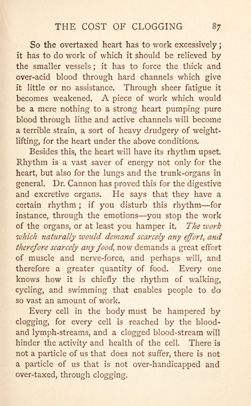 So the overtaxed heart has to work excessively; it has to do work of which it should be relieved by the smaller vessels; it has to force the thick and over-acid blood through hard channels which give it little or no assistance. Through sheer fatigue it becomes weakened. A piece of work which would be a mere nothing to a strong heart pumping pure blood through lithe and active channels will become a terrible strain, a sort of heavy drudgery of weight- lifting, for the heart under the above conditions. Besides this, the heart will have its rhythm upset. Rhythm is a vast saver of energy not only for the heart, but also for the lungs and the trunk-organs in general. Dr. Cannon has proved this for the digestive and excretive organs. He says that they have a certain rhythm ; if you disturb this rhythm—for instance, through the emotions—you stop the work of the organs, or at least you hamper it. The work which naturally would demand scarcely any effort, and therefore scarcely any food, now demands a great effort of muscle and nerve-force, and perhaps will, and therefore a greater quantity of food. Every one knows how it is chiefly the rhythm of walking, cycling, and swimming that enables people to do so vast an amount of work. Every cell in the body must be hampered by clogging, for every cell is reached by the blood- and lymph-streams, and a clogged blood-stream will hinder the activity and health of the cell. There is not a particle of us that does not suffer, there is not a particle of us that is not over-handicapped and over-taxed, through clogging.