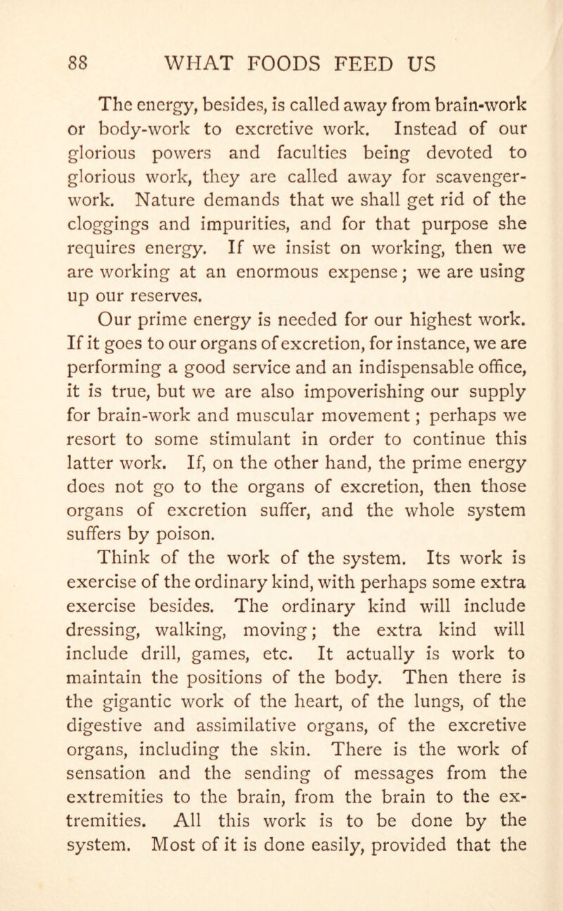 The energy, besides, is called away from brain-work or body-work to excretive work. Instead of our glorious powers and faculties being devoted to glorious work, they are called away for scavenger- work. Nature demands that we shall get rid of the cloggings and impurities, and for that purpose she requires energy. If we insist on working, then we are working at an enormous expense; we are using up our reserves. Our prime energy is needed for our highest work. If it goes to our organs of excretion, for instance, we are performing a good service and an indispensable office, it is true, but we are also impoverishing our supply for brain-work and muscular movement; perhaps we resort to some stimulant in order to continue this latter work. If, on the other hand, the prime energy does not go to the organs of excretion, then those organs of excretion suffer, and the whole system suffers by poison. Think of the work of the system. Its work is exercise of the ordinary kind, with perhaps some extra exercise besides. The ordinary kind will include dressing, walking, moving; the extra kind will include drill, games, etc. It actually is work to maintain the positions of the body. Then there is the gigantic work of the heart, of the lungs, of the digestive and assimilative organs, of the excretive organs, including the skin. There is the work of sensation and the sending of messages from the extremities to the brain, from the brain to the ex- tremities. All this work is to be done by the system. Most of it is done easily, provided that the