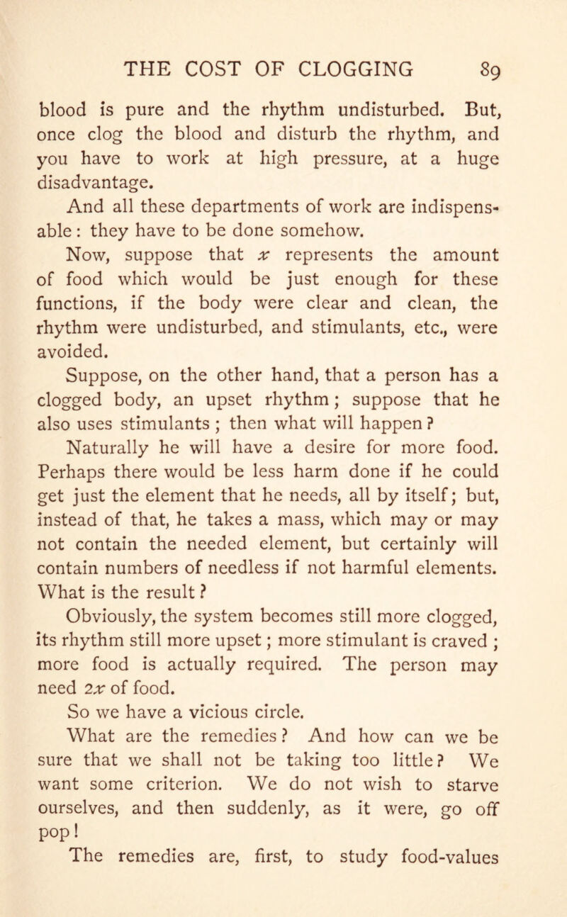 blood is pure and the rhythm undisturbed. But, once clog the blood and disturb the rhythm, and you have to work at high pressure, at a huge disadvantage. And all these departments of work are indispens- able : they have to be done somehow. Now, suppose that ;r represents the amount of food which would be just enough for these functions, if the body were clear and clean, the rhythm were undisturbed, and stimulants, etc., were avoided. Suppose, on the other hand, that a person has a clogged body, an upset rhythm; suppose that he also uses stimulants ; then what will happen ? Naturally he will have a desire for more food. Perhaps there would be less harm done if he could get just the element that he needs, all by itself; but, instead of that, he takes a mass, which may or may not contain the needed element, but certainly will contain numbers of needless if not harmful elements. What is the result ? Obviously, the system becomes still more clogged, its rhythm still more upset; more stimulant is craved ; more food is actually required. The person may need 2x of food. So we have a vicious circle. What are the remedies ? And how can we be sure that we shall not be taking too little ? We want some criterion. We do not wish to starve ourselves, and then suddenly, as it were, go off pop! The remedies are, first, to study food-values
