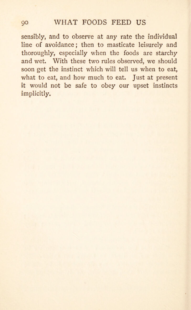 sensibly, and to observe at any rate the individual line of avoidance; then to masticate leisurely and thoroughly, especially when the foods are starchy and wet. With these two rules observed, we should soon get the instinct which will tell us when to eat, what to eat, and how much to eat. Just at present it would not be safe to obey our upset instincts implicitly.