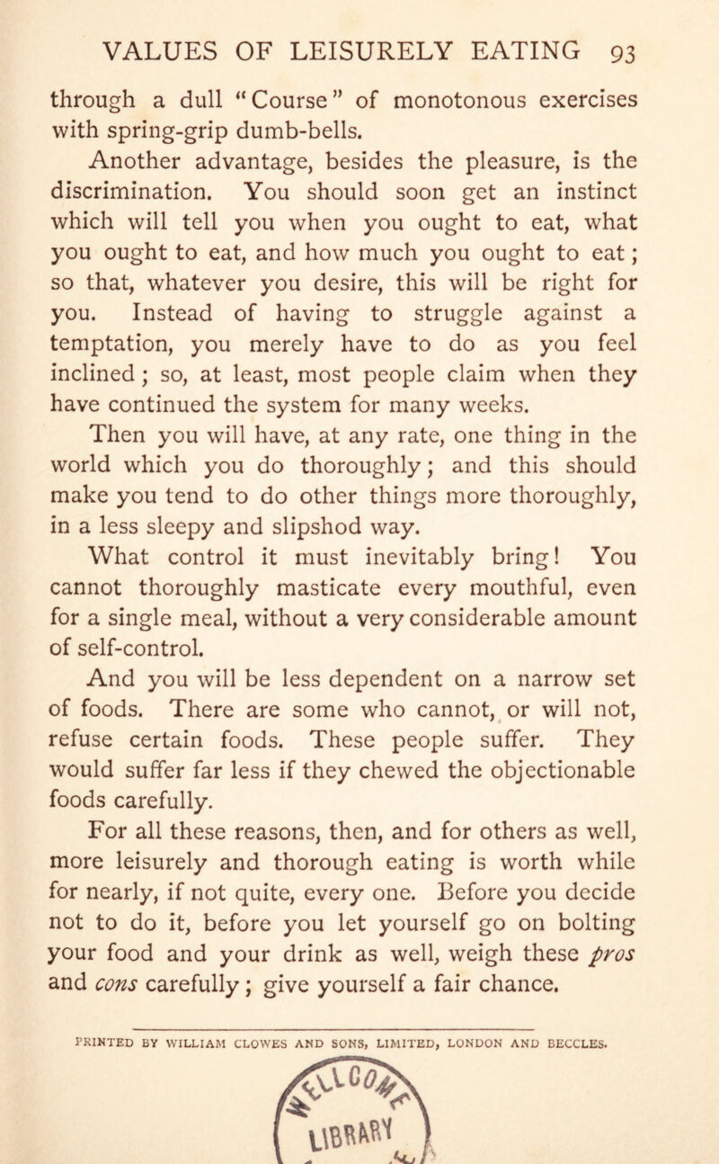 through a dull “ Course ” of monotonous exercises with spring-grip dumb-bells. Another advantage, besides the pleasure, is the discrimination. You should soon get an instinct which will tell you when you ought to eat, what you ought to eat, and how much you ought to eat; so that, whatever you desire, this will be right for you. Instead of having to struggle against a temptation, you merely have to do as you feel inclined ; so, at least, most people claim when they have continued the system for many weeks. Then you will have, at any rate, one thing in the world which you do thoroughly; and this should make you tend to do other things more thoroughly, in a less sleepy and slipshod way. What control it must inevitably bring! You cannot thoroughly masticate every mouthful, even for a single meal, without a very considerable amount of self-control. And you will be less dependent on a narrow set of foods. There are some who cannot, or will not, refuse certain foods. These people suffer. They would suffer far less if they chewed the objectionable foods carefully. For all these reasons, then, and for others as well, more leisurely and thorough eating is worth while for nearly, if not quite, every one. Before you decide not to do it, before you let yourself go on bolting your food and your drink as well, weigh these pros and cons carefully; give yourself a fair chance. PRINTED BY WILLIAM CLOWES AND SONS, LIMITED, LONDON AND BECCLES.