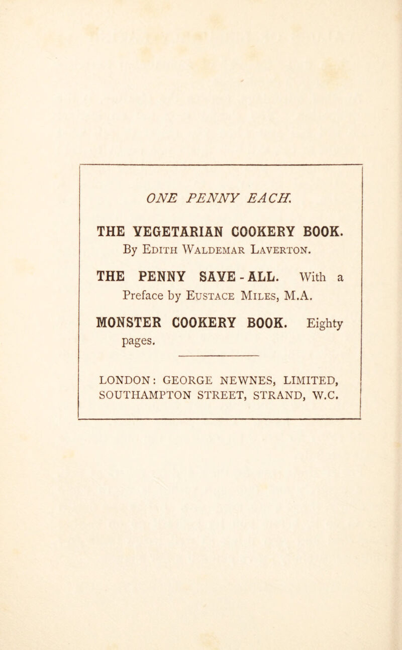 ONE PENNY EACH, THE VEGETARIAN COOKERY BOOK. By Edith Waldemar Laverton. THE PENNY SAVE-ALL. With a Preface by Eustace Miles, M.A. MONSTER COOKERY BOOK. Eighty pages. LONDON: GEORGE NEWNES, LIMITED, SOUTHAMPTON STREET, STRAND, W.C.
