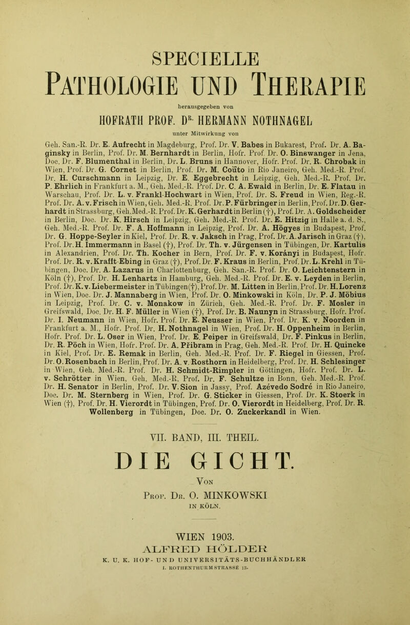 SPECIBLLB Pathologie und Therapie herausgegeben von HOFRATH PROF. Dß HERMANN NOTHNAGEL unter Mitwirkung von Geh. San.-R. Dr. E. Aufrecht in Magdeburg, Prof. Dr. V. Babes in Bukarest, Praf. Dr. A. Ba- ginsky in Berlin, Prof. Dr. M. Bernhardt in Berlin, Hofr. Prof Dr. 0. Binswanger in Jena, Doc. Dr. F. Blumenthal in Berlin, Dr. L. Bruns in Hannover, Hofr. Prof. Dr. R. Chrobak in Wien, Prof. Dr. G. Cornet in Berlin, Prof. Dr. M. Couto in Rio Janeiro, Geh. Med.-R. Prof. Dr. H. Curschmann in Leipzig, Dr. E. Eggebrecht in Leipzig, Geh. Med.-R. Prof. Dr. P. Ehrlich in Frankfurt a. M., Geh. Med.-R. Prof. Dr. C. A. Ewald in Berlin, Dr. E. Flatau in Warschau, Prof. Dr. L. v. Frankl-Hochwart in Wien, Prof. Dr. S. Freud in Wien, Reg.-R. Prof. Dr. A.v. Frisch in Wien, Geh. Med.-R. Prof. Dr. P. Fürbringer in Berlin, Prof. Dr.D. Ger- hardt in Strassburg, Geh. Med.-R. Prof. Dr.K. Gerhardt in Berlin Pi'of.Dr. A. Goldscheider in Berlin, Doc. Dr. K. Hirsch in Leipzig, Geh. Med.-R. Prof. Dr. E. Hitzig in Plalle a. d. S., Geh. Med.-R. Prof. Dr. F. A. Hoffmann in Leipzig, Prof. Dr. A. Högyes in Budapest, Prof. Dr. G. Hoppe-Seyler inKiel, Prof. Dr. R. v. Jaksch in Prag, Prof. Dr.A. Jarisch in Graz (f), Prof. Dr.H. Immermann in Basel (f), Prof. Dr. Th. v. Jürgensen in Tübingen, Dr. Kartulis in Alexandrien, Prof. Dr. Th. Kocher in Bern, Prof. Dr. F. v. Koränyi in Budapest, Hofr. Prof. Dr. R. v. Krallt Ebing in Graz (f), Prof. Dr. F. Kraus in Berlin, Prof. Dr.L. Krehl in Tü- bingen, Doc. Dr. A. Lazarus in Charlottenburg, Geh. San.-R. Prof. Dr. 0. Leichtenstern in Köln (f), Prof. Dr. H. Lenhartz in Hamburg, Geh. Med.-R. Prof. Dr. E. v. Leyden in Berlin, Prof. Dr. K.v. Liebermeister inTübingen(t),Prof.Dr. M. Litten in Berlin,Prof. Dr. H. Lorenz in Wien, Doc. Dr. J. Mannaberg in Wien, Prof. Dr. 0. Minkowski in Köln, Dr. P. J. Möbius in Leipzig, Prof. Dr. C. v. Monakow in Zürich, Geh. Med.-R. Prof. Dr. F. Mosler in Greifswald, Doe. Dr. H. F. Müller in Wien (f), Prof. Dr. B. Naunyn in Strassburg, Hofr. Prof. Dr. I. Neumann in Wien, Hofr. Prof. Dr. E. Neusser in Wien, Prof. Dr. K. v. Noorden in Frankfurt a. M., Hofr. Prof. Dr. H. Nothnagel in Wien, Prof. Dr. H. Oppenheim in Berlin, Hofr. Prof. Dr. L. Oser in Wien, Prof. Dr. E. Peiper in Greifswald, Dr. F. Pinkus in Berlin, Dr. R. Pöch in Wien, Hofr. Prof. Dr. A. Pfibram in Prag, Geh. Med.-R. Prof. Dr. H. Quincke in Kiel, Prof. Dr. E. Remak in Berlin, Geh. Med.-R. Prof. Dr. F. Riegel in Giessen, Prof. Dr. 0. Rosenbach in Berlin, Prof. Dr. A. v. Rosthorn in Heidelberg, Prof. Dr. H. Schlesinger in Wien, Geh. Med.-R. Prof. Dr. H. Schmidt-Rimpler in Göttingen, Hofr. Prof. Dr. L. v. Schrötter in Wien, Geh. Med.-R. Prof. Dr. F. Schultze in Bonn, Geh. Bled.-R. Prof. Dr. H. Senator in Berlin, Prof. Dr. V. Sion in Jassy, Prof. Azevedo Sodre in Rio Janeiro, Doe. Dr. M. Sternberg in Wien, Prof. Dr. G. Sticker in Giessen, Prof. Dr. K. Stoerk in Wien (f), Prof. Dr. H. Vierordt in Tübingen, Prof. Dr. 0. Vierordt in Heidelberg, Prof. Dr. R. Wollenberg in Tübingen, Doe. Dr. 0. Zuckerkandl in Wien. VII. BAND, III. THEIL. DIE GICHT. Von Prof. Dr. 0. MINKOWSKI IN KÖLN. WIEN 1903. ALFRED HOLDER K. U. K. HOF- UND UNIVERSITÄTS-BUCHHÄNDLER