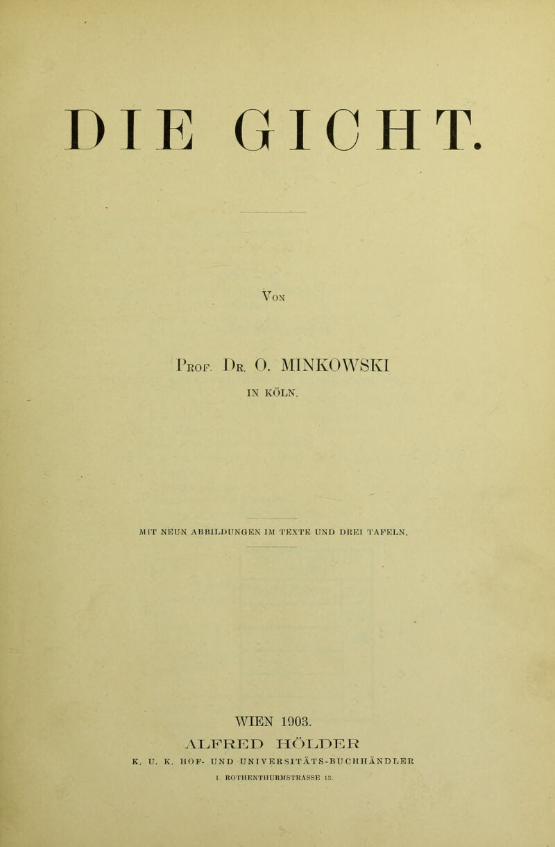 DIE GICHT. Von Prof. Dr. 0. MINKOWSKI IN KÖLN. MIT NEUN ABBILDUNGEN IM TEXTE UND DRET TAFELN. WIEN 1903. ALFRED HOLDER K. U. K. HOF- UND UNIVERSITÄTS-BUCHHÄNDLER