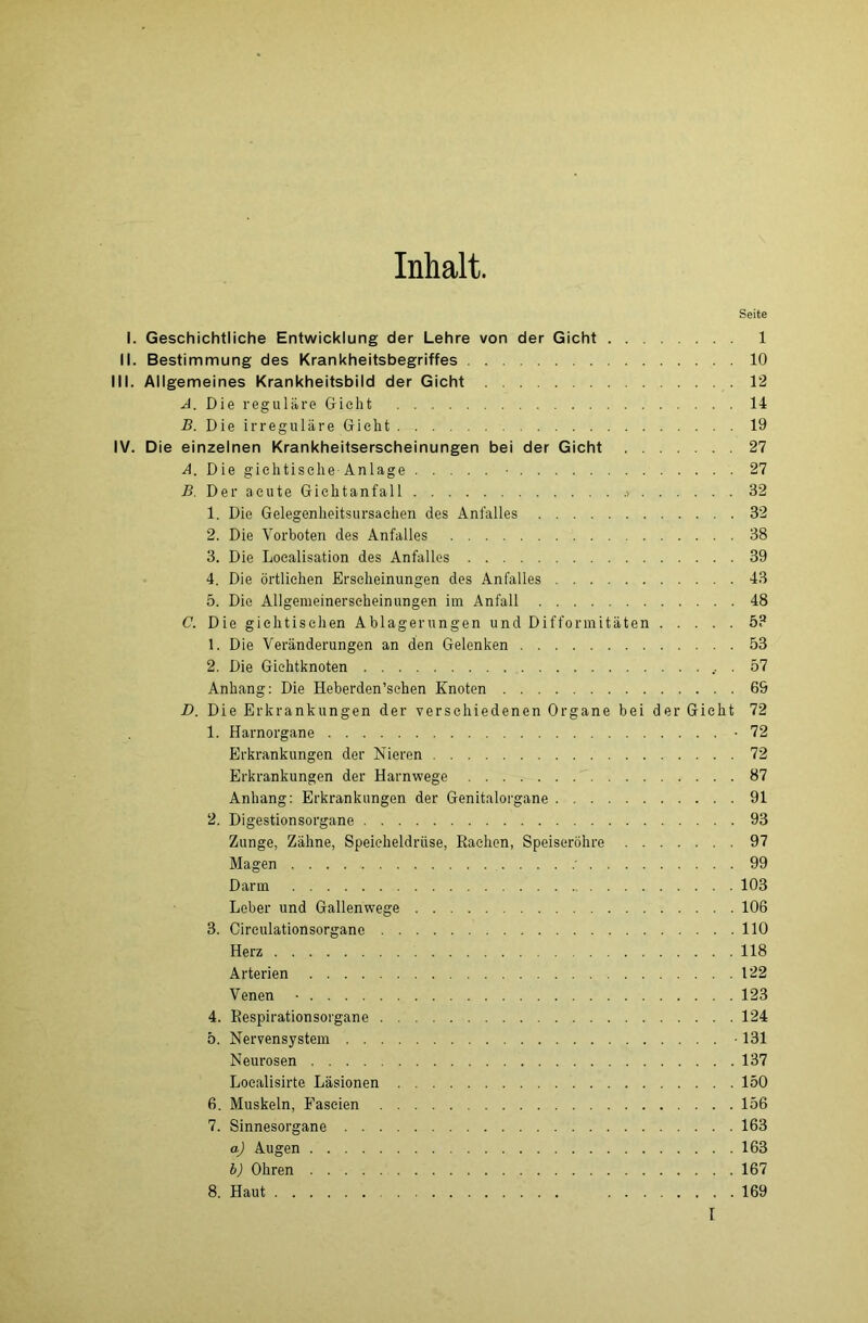 Inhalt. Seite I. Geschichtliche Entwicklung der Lehre von der Gicht 1 II. Bestimmung des Krankheitsbegriffes 10 III. Allgemeines Krankheitsbild der Gicht 12 A. Die reguläre Gicht 14 B. Die irreguläre Gicht 19 IV. Die einzelnen Krankheitserscheinungen bei der Gicht 27 A. Die gichtische Anlage ■ 27 B. Der acute Gichtanfall .> 32 1. Die Gelegenheitsursaehen des Anfalles 32 2. Die Vorboten des Anfalles 38 3. Die Loealisation des Anfalles 39 4. Die örtlichen Erscheinungen des Anfalles 43 5. Die Allgemeinerseheinungen im Anfall 48 C. Die gichtischen Ablagerungen und Difformitäten 5? 1. Die Veränderungen an den Gelenken 53 2. Die Gichtknoten 57 Anhang: Die Heberden’sehen Knoten 69 D. Die Erkrankungen der verschiedenen Organe bei der Gicht 72 1. Harnorgane -72 Erkrankungen der Nieren 72 Erkrankungen der Harnwege 87 Anhang: Erkrankungen der Genitalorgane 91 2. Digestionsorgane 93 Zunge, Zähne, Speicheldrüse, Rachen, Speiseröhre 97 Magen 99 Darm 103 Leber und Gallenwege 106 3. Cireulationsorgane 110 Herz 118 Arterien 122 Venen ■ 123 4. Respirationsorgane 124 5. Nervensystem • 131 Neurosen 137 Localisirte Läsionen 150 6. Muskeln, Faseien 156 7. Sinnesorgane 163 aj Augen 163 b) Ohren 167 8. Haut 169 I