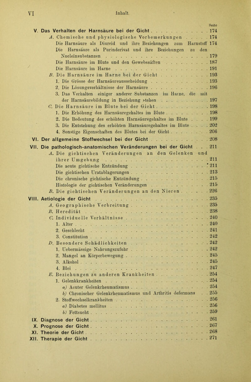 Seite V. Das Verhalten der Harnsäure bei der Gicht . 174 A. Chemische und physiologische Vorbemerkungen 174 Die Harnsäure als Diureid und ihre Beziehungen zum Harnstoff 174 Die Harnsäure als Purinderivat und ihre Beziehungen zu den Nueleinsubstanzen 179 Die Harnsäure im Blute und den Gewebssäften 187 Die Harnsäure im Harne 191 D. Die Harnsäure im Harne bei der Gicht 193 1. Die Grösse der Harnsäureausscheidung 193 2. Die Lösungsverhältnisse der Harnsäure 196 3. Das Verhalten einiger anderer Substanzen im Harne, die mit der Harnsäurebildung in Beziehung stehen 197 C. Die Harnsäure im Blute bei der Gicht 198 1. Die Erhöhung des Harnsäuregehaltes im Blute 198 2. Die Bedeutung des erhöhten Harnsäuregehaltes im Blute .... 199 3. Die Entstehung des erhöhten Harnsäuregehaltes im Blute .... 202 4. Sonstige Eigenschaften des Blutes bei der Gicht 206 VI. Der allgemeine Stoffwechsel bei der Gicht 208 VII. Die pathologisch-anatomischen Veränderungen bei der Gicht . . . 211 A. Die gichtischen Veränderungen an den Gelenken und ihrer Umgebung 211 Die acute gichtische Entzündung * 211 Die gichtischen Uratablagerungen 213 Die chronische gichtische Entzündung 215 Histologie der gichtischen Veränderungen 215 B. Die gichtischen Veränderungen an den Nieren 226 VIII. Aetiologie der Gicht 235 A. Geographische Verbreitung 235 B. Heredität 238 C. Individuelle Verhältnisse • .240 1. Alter 240 2. Geschlecht 241 3. Constitution 242 D. Besondere Schädlichkeiten 242 1. Uebermässige Nahrungszufuhr 242 2. Mangel an Körperbewegung 245 3. Alkohol 245 4. Blei 247 E. Beziehungen zu anderen Krankheiten 254 1. Gelenkkrankheiten . • 254 a) Acuter Gelenkrheumatismus 254 b) Chronischer Gelenkrheumatismus und Arthritis deformans . . 255 2. Stoffwechselkrankheiten 256 a) Diabetes mellitus 256 b) Fettsucht 259 IX. Diagnose der Gicht 261 X. Prognose der Gicht 267 XI. Theorie der Gicht 268 XII. Therapie der Gicht 271