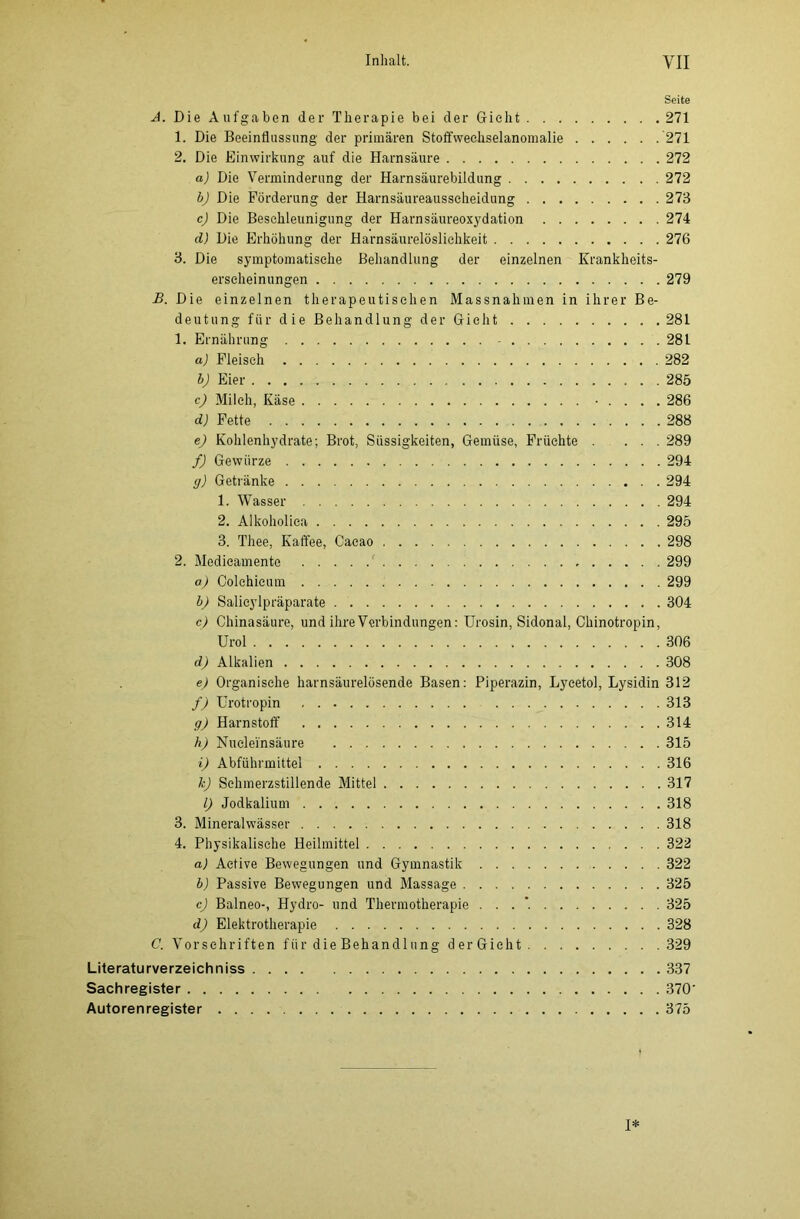 Seite A. Die Aufgaben der Therapie bei der Gicht 271 1. Die Beeinflussung der primären Stoffwechselanomalie 271 2. Die Einwirkung auf die Harnsäure 272 a) Die Verminderung der Harnsäurebildung 272 bj Die Förderung der Harnsäureausscheidung 273 c) Die Beschleunigung der Harnsäureoxydation 274 d) Die Erhöhung der Harnsäurelöslichkeit 276 3. Die symptomatische Behandlung der einzelnen Krankheits- erscheinungen 279 B. Die einzelnen therapeutischen Massnahmen in ihrer Be- deutung für die Behandlung der Gicht 281 1. Ernährung - 281 a) Fleisch 282 b) Eier 285 c) Milch, Käse • . . . . 286 d) Fette 288 e) Kohlenhydrate; Brot, Süssigkeiten, Gemüse, Früchte . ... 289 f) Gewürze 294 g) Getränke 294 1. Wasser 294 2. Alkoholica 295 3. Thee, Kaffee, Cacao 298 2. Modieamente 299 a) Colchicum 299 b) Salicylpräparate 304 c) Chinasäure, und ihre Verbindungen: Urosin, Sidonal, Chinotropin, Urol 306 d) Alkalien 308 e) Organische harnsäurelösende Basen: Piperazin, Lycetol, Lysidin 312 f) Urotropin 313 g) Harnstoff 314 h) Nuclei'nsäure 315 i) Abführmittel 316 kJ Schmerzstillende Mittel 317 l) Jodkalium 318 3. Mineralwässer 318 4. Physikalische Heilmittel 322 a) Active Bewegungen und Gymnastik 322 b) Passive Bewegungen und Massage 325 cj Balneo-, Hydro- und Thermotherapie . . . *. 325 d) Elektrotherapie 328 C. Vorschriften für die Behandlung derGicht 329 Literaturverzeichniss 337 Sachregister 370’ Autorenregister 375 I*