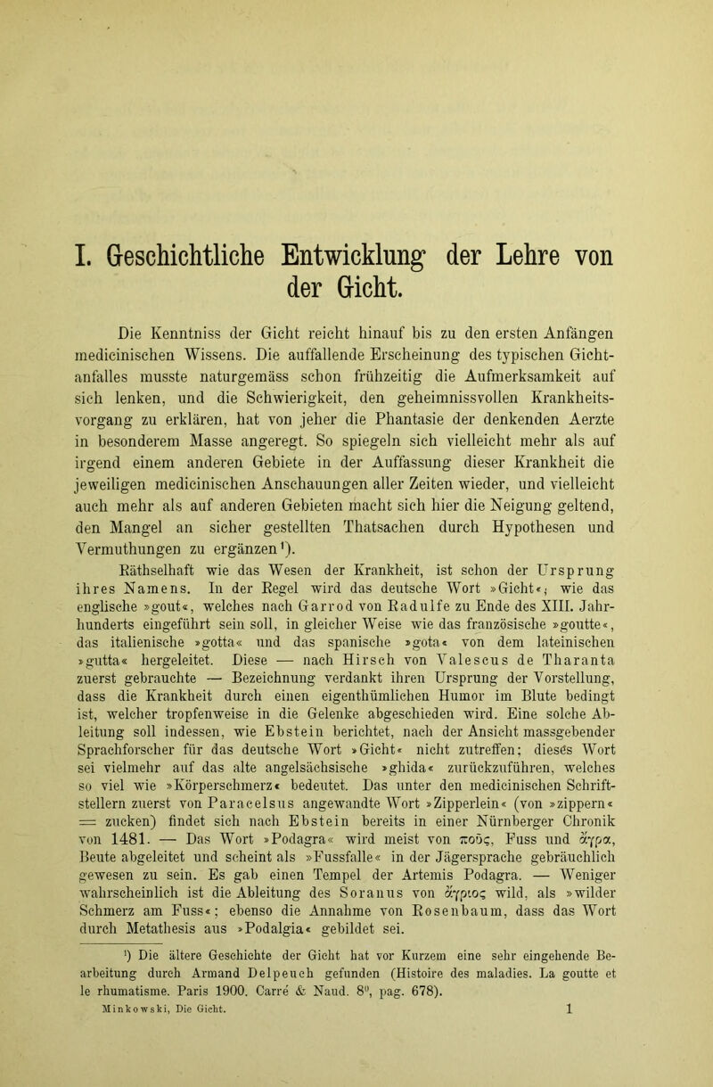 der Gicht. Die Kenntniss der Gicht reicht hinauf bis zu den ersten Anfängen medicinischen Wissens. Die auffallende Erscheinung des typischen Gicht- anfalles musste naturgemäss schon frühzeitig die Aufmerksamkeit auf sich lenken, und die Schwierigkeit, den geheimnissvollen Krankheits- vorgang zu erklären, hat von jeher die Phantasie der denkenden Aerzte in besonderem Masse angeregt. So spiegeln sich vielleicht mehr als auf irgend einem anderen Gebiete in der Auffassung dieser Krankheit die jeweiligen medicinischen Anschauungen aller Zeiten wieder, und vielleicht auch mehr als auf anderen Gebieten macht sieh hier die Neigung geltend, den Mangel an sicher gestellten Thatsachen durch Hypothesen und Vermuthungen zu ergänzen1). Räthselhaft wie das Wesen der Krankheit, ist schon der Ursprung ihres Namens. In der Regel wird das deutsche Wort »Gicht«; wie das englische »gout«, welches nach Garrod von Radulfe zu Ende des XIII. Jahr- hunderts eingeführt sein soll, in gleicher Weise wie das französische »goutte«, das italienische »gotta« und das spanische »gota« von dem lateinischen »gutta« hergeleitet. Diese — nach Hirsch von Valescus de Tharanta zuerst gebrauchte — Bezeichnung verdankt ihren Ursprung der Vorstellung, dass die Krankheit durch einen eigenthümlichen Humor im Blute bedingt ist, welcher tropfenweise in die Gelenke abgeschieden wird. Eine solche Ab- leitung soll indessen, wie Ebstein berichtet, nach der Ansicht massgebender Sprachforscher für das deutsche Wort »Gicht« nicht zutrelfen; dieses Wort sei vielmehr auf das alte angelsächsische »gliida« zurückzuführen, welches so viel wie »Körperschmerz * bedeutet. Das unter den medicinischen Schrift- stellern zuerst von Paracelsus angewandte Wort »Zipperlein« (von »zippern« = zucken) findet sich nach Ebstein bereits in einer Nürnberger Chronik von 1481. — Das Wort »Podagra« wird meist von rcoö?, Puss und aypa, Beute abgeleitet und scheint als »Fussfalle« in der Jägersprache gebräuchlich gewesen zu sein. Es gab einen Tempel der Artemis Podagra. — Weniger wahrscheinlich ist die Ableitung des Soranus von aypio? wild, als »wilder Schmerz am Fuss«; ebenso die Annahme von Rosenbaum, dass das Wort durch Metathesis aus »Podalgia« gebildet sei. !) Die ältere Geschichte der Gicht hat vor Kurzem eine sehr eingehende Be- arbeitung durch Armand Delpeuch gefunden (Histoire des maladies. La goutte et le rhumatisme. Paris 1900. Carre & Naud. 8°, pag. 678). Minkowski, Die Gicht. 1