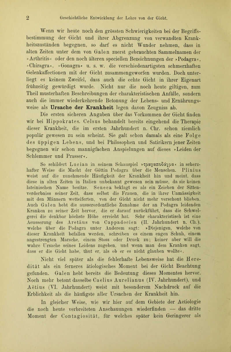 Wenn wir heute noch den grössten Schwierigkeiten bei der Begriffs- bestimmung der Gicht und ihrer Abgrenzung von verwandten Krank- heitszuständen begegnen, so darf es nicht Wunder nehmen, dass in alten Zeiten unter dem von Galen zuerst gebrauchten Sammelnamen der »Arthritis« oder den noch älteren speciellen Bezeichnungen der »Podagra«, »Chiragra«, »Gonagra« u. s. w. die verschiedenartigsten schmerzhaften Gelenkaffectionen mit der Gicht zusammengeworfen wurden. Doch unter- liegt es keinem Zweifel, dass auch die echte Gicht in ihrer Eigenart frühzeitig gewürdigt wurde. Nicht nur die noch heute gütigen, zum Theil musterhaften Beschreibungen der charakteristischen Anfälle, sondern auch die immer wiederkehrende Betonung der Lebens- und Ernährungs- weise als Ursache der Krankheit legen davon Zeugniss ab. Die ersten sicheren Angaben über das Vorkommen der Gicht finden wir bei Hippokrates. Celsus behandelt bereits eingehend die Therapie dieser Krankheit, die im ersten Jahrhundert n. Chr. schon ziemlich populär gewesen zu sein scheint. Sie galt schon damals als eine Folge des üppigen Lebens, und bei Philosophen und Satirikern jener Zeiten begegnen wir schon mannigfachen Anspielungen auf dieses »Leiden der Schlemmer und Prasser«. So schildert Lucian in seinem Schauspiel »zpaycncodd’jpa* in scherz- hafter Weise die Macht der Göttin Podagra über die Menschen. Plinius weist auf die zunehmende Häufigkeit der Krankheit hin und meint, dass diese in alten Zeiten in Italien unbekannt gewesen sein müsse, da sie keinen lateinischen Name besitze. Seneca beklagt es als ein Zeichen der Sitten- verderbniss seiner Zeit, dass selbst die Frauen, die in ihrer Unmässigkeit mit den Männern wetteiferten, von der Gicht nicht mehr verschont blieben. Auch Galen hebt die ausserordentliche Zunahme der an Podagra leidenden Kranken zu seiner Zeit hervor, die er darauf zurückführt, dass die Schwel- gerei die denkbar höchste Höhe erreicht hat. Sehr charakteristisch ist eine Aeusserung des Aretäus von Cappadocien (II. Jahrhundert n. Cli.), welche über die Podagra unter Anderem sagt: »Diejenigen, welche von dieser Krankheit befallen werden, schreiben es einem engen Schuh, einem angestrengten Marsche, einem Stoss oder Druck zu; keiner aber will die wahre Ursache seines Leidens zugeben, und wenn man dem Kranken sagt, dass er die Gicht habe, thut er. als ob er es nicht glauben wollte«. Nicht viel später als die fehlerhafte Lebensweise hat die Here- dität als ein ferneres ätiologisches Moment bei der Gicht Beachtung gefunden. Galen hebt bereits die Bedeutung dieses Momentes hervor. Noch mehr betont dasselbe Caelius Aurelianus (IV. Jahrhundert), und Aetius (VI. Jahrhundert) weist mit besonderem Nachdruck auf die Erblichkeit als die häufigste aller Ursachen der Krankheit hin. In gleicher Weise, wie wir hier auf dem Gebiete der Aetiologie die noch heute verbreiteten Anschauungen wiederfinden — das dritte Moment der Contagiosität, für welches später kein Geringerer als