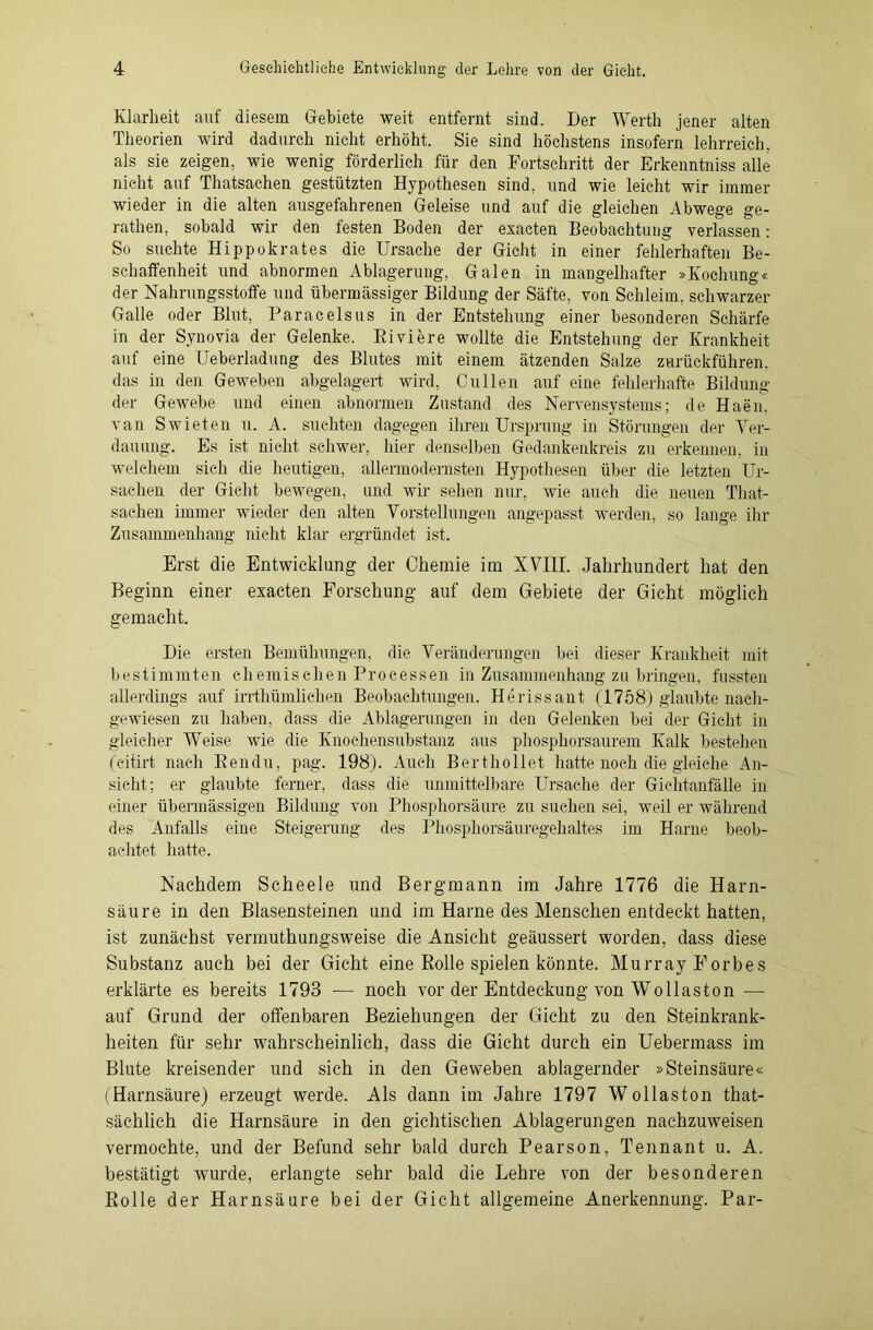 Klarheit auf diesem Gebiete weit entfernt sind. Der Werth jener alten Theorien wird dadurch nicht erhöht. Sie sind höchstens insofern lehrreich, als sie zeigen, wie wenig förderlich für den Fortschritt der Erkenntniss alle nicht auf Thatsachen gestützten Hypothesen sind, und wie leicht wir immer wieder in die alten ausgefahrenen Geleise und auf die gleichen Abwege ge- rathen, sobald wir den festen Boden der exacten Beobachtung verlassen: So suchte Hippokrates die Ursache der Gicht in einer fehlerhaften Be- schaffenheit und abnormen Ablagerung, Galen in mangelhafter »Kochung« der Nahrungsstoffe und übermässiger Bildung der Säfte, von Schleim, schwarzer Galle oder Blut, Paracelsus in der Entstehung einer besonderen Schärfe in der Synovia der Gelenke. Biviere wollte die Entstehung der Krankheit auf eine Ueberladung des Blutes mit einem ätzenden Salze zurückführen, das in den Geweben abgelagert wird, Cullen auf eine fehlerhafte Bildung der Gewebe und einen abnormen Zustand des Nervensystems; de Haen. van Swieten u. A. suchten dagegen ihren Ursprung in Störungen der Ver- dauung. Es ist nicht schwer, hier denselben Gedankenkreis zu erkennen, in welchem sieh die heutigen, allermodernsten Hypothesen über die letzten Ur- sachen der Gicht bewegen, und wir sehen nur, wie auch die neuen That- sachen immer wieder den alten Vorstellungen angepasst werden, so lange ihr Zusammenhang nicht klar ergründet ist. Erst die Entwicklung der Chemie im XV11I. Jahrhundert hat den Beginn einer exacten Forschung auf dem Gebiete der Gicht möglich gemacht. Die ersten Bemühungen, die Veränderungen bei dieser Krankheit mit bestimmten chemischen Processen in Zusammenhang zu bringen, fussten allerdings auf irrthümlichen Beobachtungen. Herissant (1758) glaubte naeh- gewiesen zu haben, dass die Ablagerungen in den Gelenken bei der Gicht in gleicher Weise Avie die Knoehensubstanz aus phosphorsaurem Kalk bestehen (eitirt nach Bendu, pag. 198). Auch Berthollet hatte noch die gleiche An- sicht; er glaubte ferner, dass die unmittelbare Ursache der Gichtanfälle in einer übermässigen Bildung von Phosphorsäure zu suchen sei, weil er während des Anfalls eine Steigerung des Phosphorsäuregehaltes im Harne beob- achtet hatte. Nachdem Scheele und Bergmann im Jahre 1776 die Harn- säure in den Blasensteinen und im Harne des Menschen entdeckt hatten, ist zunächst vermuthungsweise die Ansicht geäussert worden, dass diese Substanz auch bei der Gicht eine Rolle spielen könnte. Murray Forbes erklärte es bereits 1793 — noch vor der Entdeckung von Wo liaston — auf Grund der offenbaren Beziehungen der Gicht zu den Steinkrank- heiten für sehr wahrscheinlich, dass die Gicht durch ein Uebermass im Blute kreisender und sich in den Geweben ablagernder »Steinsäure« (Harnsäure) erzeugt werde. Als dann im Jahre 1797 Wollaston that- sächlich die Harnsäure in den gichtischen Ablagerungen nachzuweisen vermochte, und der Befund sehr bald durch Pearson, Tennant u. A. bestätigt wurde, erlangte sehr bald die Lehre von der besonderen Rolle der Harnsäure bei der Gicht allgemeine Anerkennung. Par-